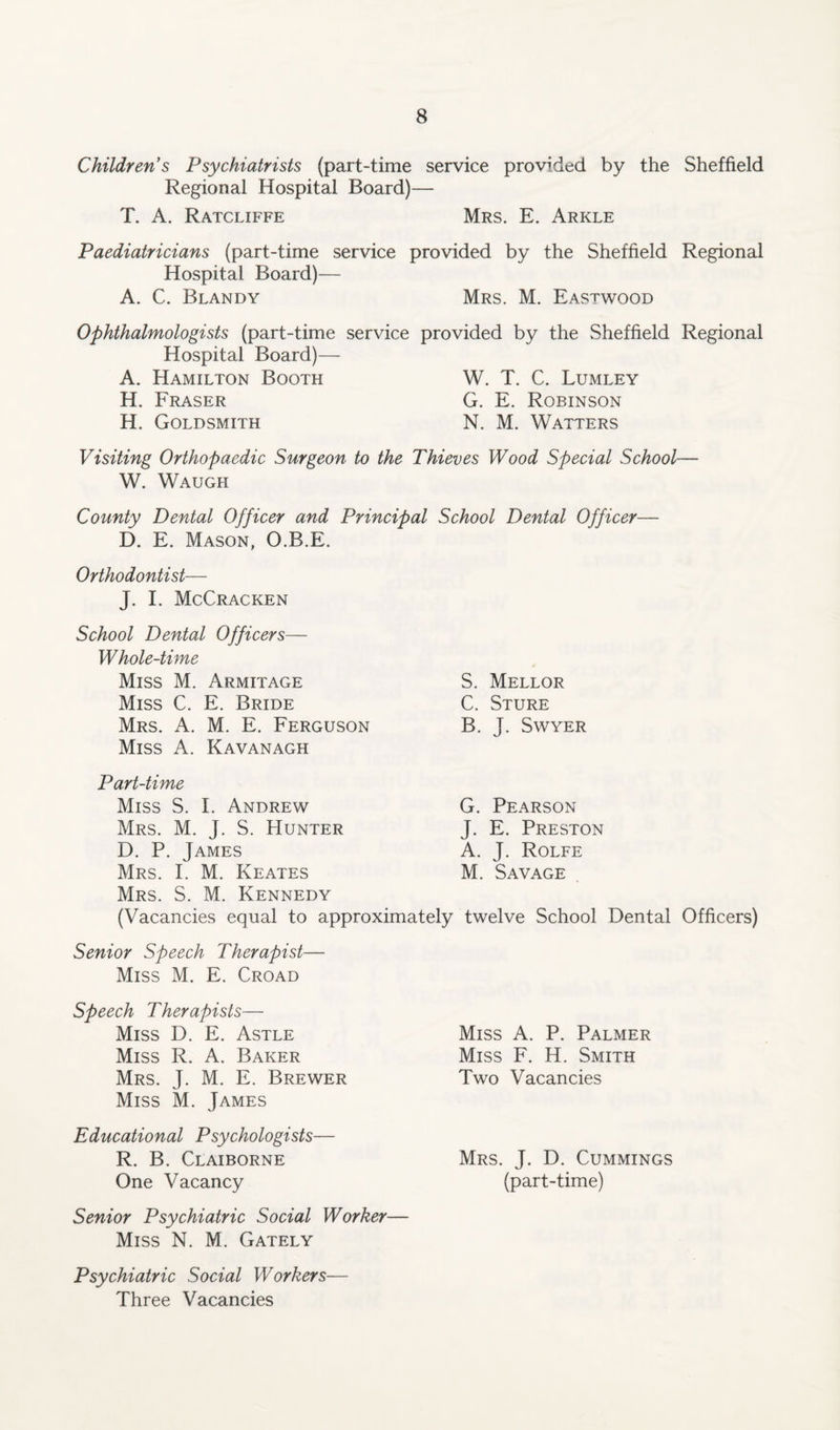 Children s Psychiatrists (part-time service provided by the Sheffield Regional Hospital Board)— T. A. Ratcliffe Mrs. E. Arkle Paediatricians (part-time service provided by the Sheffield Regional Hospital Board)— A. C. Blandy Mrs. M. Eastwood Ophthalmologists (part-time service provided by the Sheffield Regional Hospital Board)— A. Hamilton Booth W. T. C. Lumley H. Fraser G. E. Robinson H. Goldsmith N. M. Watters Visiting Orthopaedic Surgeon to the Thieves Wood Special School— W. Waugh County Dental Officer and Principal School Dental Officer— D. E. Mason, O.B.E. Orthodontist— J. I. McCracken School Dental Officers— Whole-time Miss M. Armitage Miss C. E. Bride Mrs. A. M. E. Ferguson Miss A. Kavanagh S. Mellor C. Sture B. J. SWYER Part-time Miss S. I. Andrew Mrs. M. J. S. Hunter D. P. James Mrs. I. M. Keates Mrs. S. M. Kennedy (Vacancies equal to approximately G. Pearson J. E. Preston A. J. Rolfe M. Savage twelve School Dental Officers) Senior Speech Therapist— Miss M. E. Croad Speech Therapists— Miss D. E. Astle Miss R. A. Baker Mrs. J. M. E. Brewer Miss M. James Educational Psychologists— R. B. Claiborne One Vacancy Senior Psychiatric Social Worker— Miss N. M. Gately Miss A. P. Palmer Miss F. H. Smith Two Vacancies Mrs. J. D. Cummings (part-time) Psychiatric Social Workers Three Vacancies