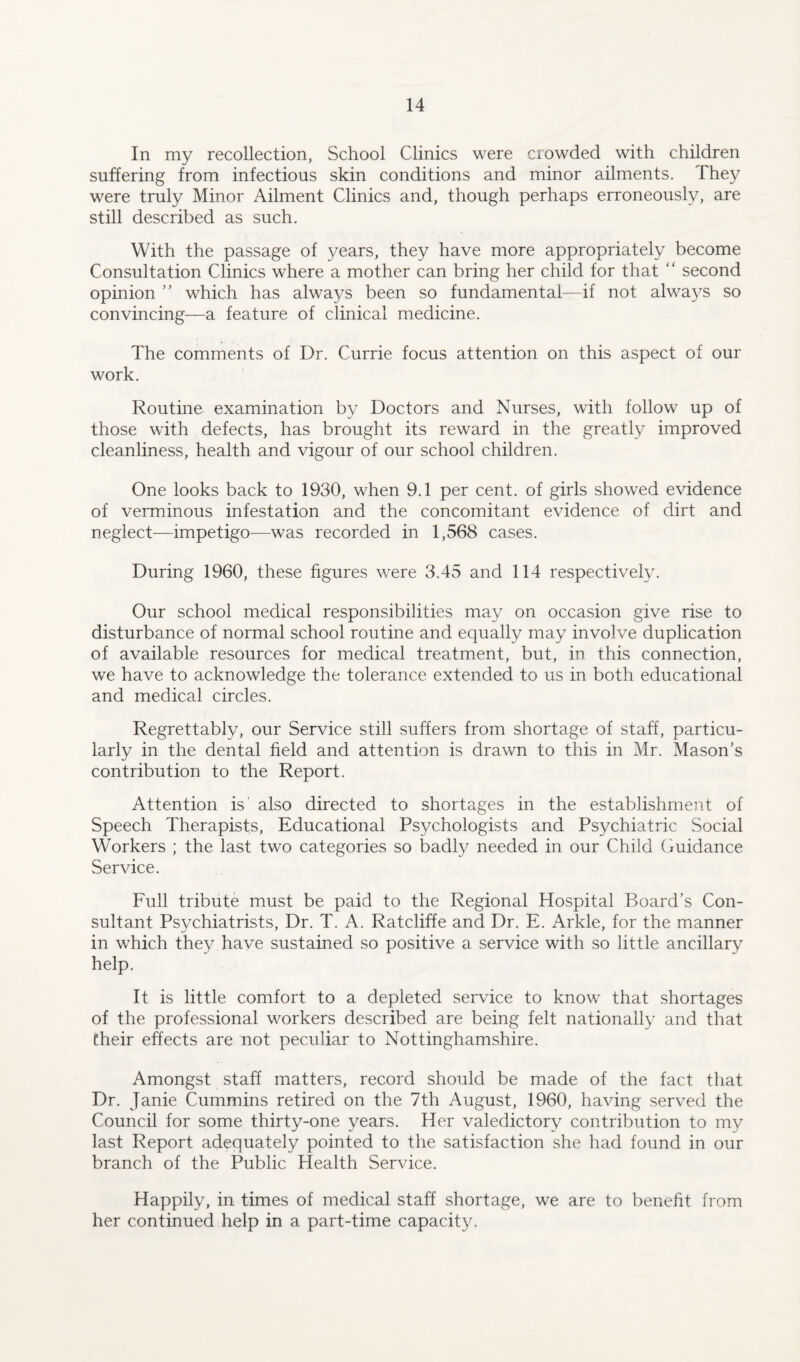 In my recollection, School Clinics were crowded with children suffering from infectious skin conditions and minor ailments. They were truly Minor Ailment Clinics and, though perhaps erroneously, are still described as such. With the passage of years, they have more appropriately become Consultation Clinics where a mother can bring her child for that ‘ ‘ second opinion ” which has always been so fundamental—if not always so convincing—a feature of clinical medicine. The comments of Dr. Currie focus attention on this aspect of our work. Routine examination by Doctors and Nurses, with follow up of those with defects, has brought its reward in the greatly improved cleanliness, health and vigour of our school children. One looks back to 1930, when 9.1 per cent, of girls showed evidence of verminous infestation and the concomitant evidence of dirt and neglect—impetigo—was recorded in 1,568 cases. During 1960, these figures were 3.45 and 114 respectively. Our school medical responsibilities may on occasion give rise to disturbance of normal school routine and equally may involve duplication of available resources for medical treatment, but, in this connection, we have to acknowledge the tolerance extended to us in both educational and medical circles. Regrettably, our Service still suffers from shortage of staff, particu¬ larly in the dental field and attention is drawn to this in Mr. Mason’s contribution to the Report. Attention is also directed to shortages in the establishment of Speech Therapists, Educational Psychologists and Psychiatric Social Workers ; the last two categories so badly needed in our Child Guidance Service. Full tribute must be paid to the Regional Hospital Board’s Con¬ sultant Psychiatrists, Dr. T. A. Ratcliffe and Dr. E. Arkle, for the manner in which they have sustained so positive a service with so little ancillary help. It is little comfort to a depleted service to know that shortages of the professional workers described are being felt nationally and that their effects are not peculiar to Nottinghamshire. Amongst staff matters, record should be made of the fact that Dr. Janie Cummins retired on the 7th August, 1960, having served the Council for some thirty-one years. Her valedictory contribution to my last Report adequately pointed to the satisfaction she had found in our branch of the Public Health Service. Happily, in times of medical staff shortage, we are to benefit from her continued help in a part-time capacity.