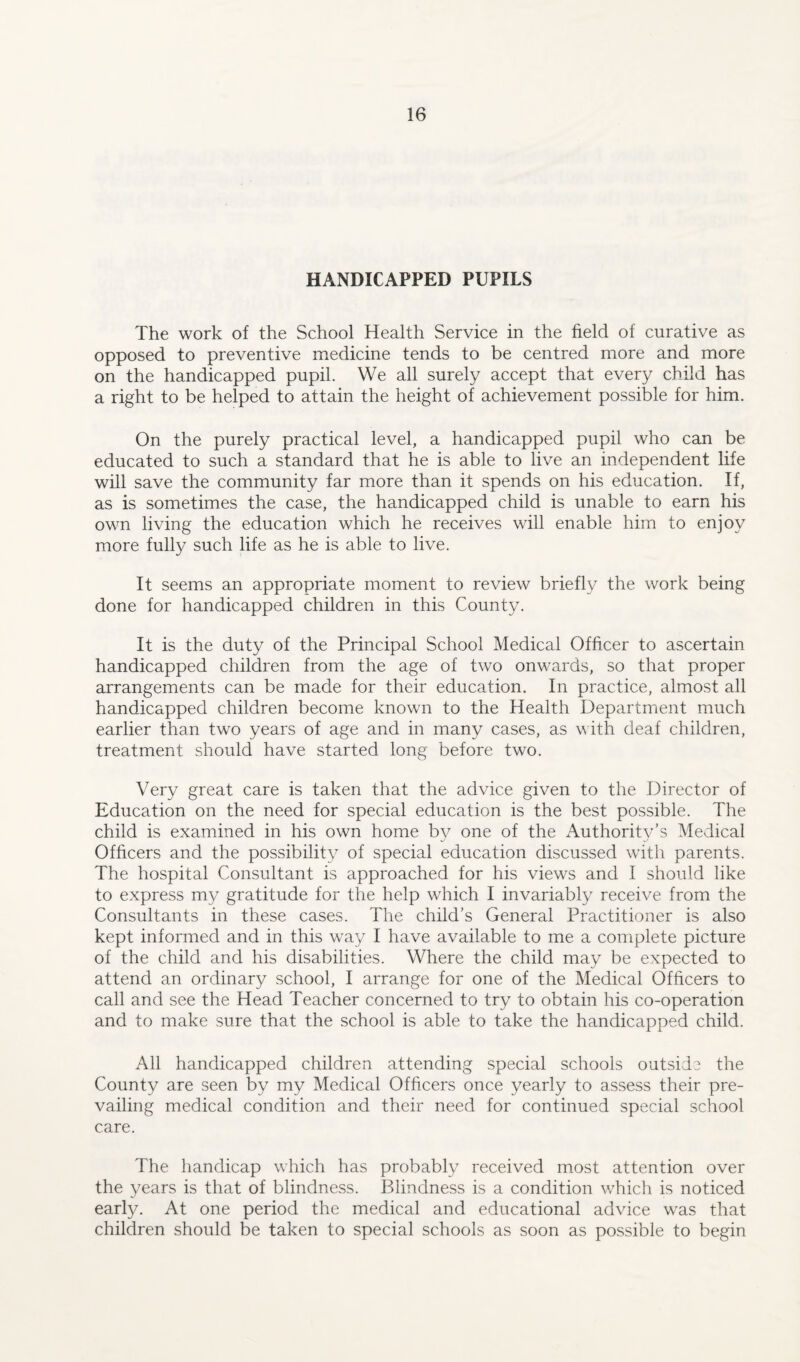 HANDICAPPED PUPILS The work of the School Health Service in the field of curative as opposed to preventive medicine tends to be centred more and more on the handicapped pupil. We all surely accept that every child has a right to be helped to attain the height of achievement possible for him. On the purely practical level, a handicapped pupil who can be educated to such a standard that he is able to live an independent life will save the community far more than it spends on his education. If, as is sometimes the case, the handicapped child is unable to earn his own living the education which he receives will enable him to enjoy more fully such life as he is able to live. It seems an appropriate moment to review briefly the work being done for handicapped children in this County. It is the duty of the Principal School Medical Officer to ascertain handicapped children from the age of two onwards, so that proper arrangements can be made for their education. In practice, almost all handicapped children become known to the Health Department much earlier than two years of age and in many cases, as with deaf children, treatment should have started long before two. Very great care is taken that the advice given to the Director of Education on the need for special education is the best possible. The child is examined in his own home by one of the Authority’s Medical Officers and the possibility of special education discussed with parents. The hospital Consultant is approached for his views and I should like to express my gratitude for the help which I invariably receive from the Consultants in these cases. The child’s General Practitioner is also kept informed and in this way I have available to me a complete picture of the child and his disabilities. Where the child may be expected to attend an ordinary school, I arrange for one of the Medical Officers to call and see the Head Teacher concerned to try to obtain his co-operation and to make sure that the school is able to take the handicapped child. All handicapped children attending special schools outside the County are seen by my Medical Officers once yearly to assess their pre¬ vailing medical condition and their need for continued special school care. The handicap which has probably received most attention over the years is that of blindness. Blindness is a condition which is noticed early. At one period the medical and educational advice was that children should be taken to special schools as soon as possible to begin