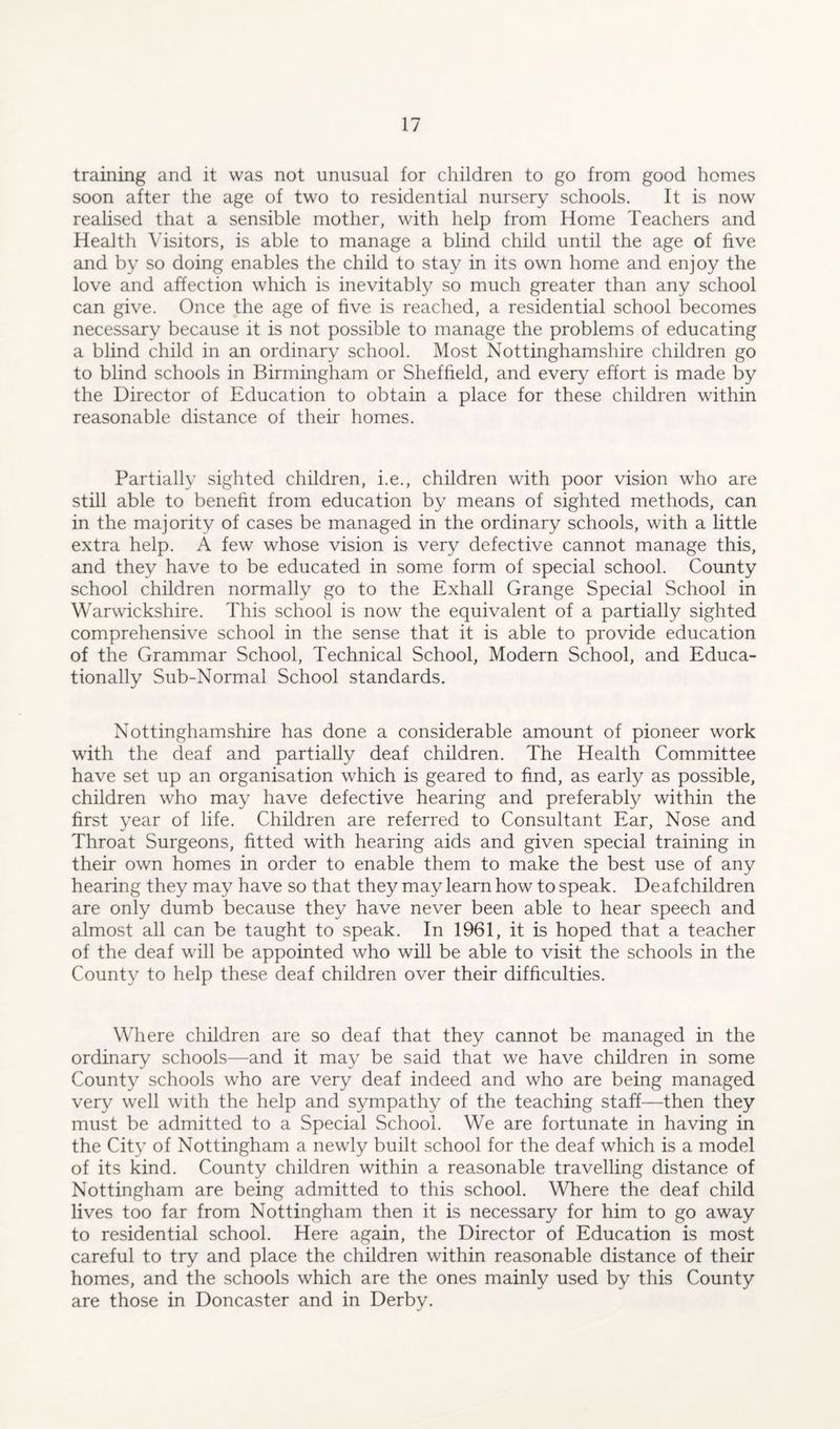 training and it was not unusual for children to go from good homes soon after the age of two to residential nursery schools. It is now realised that a sensible mother, with help from Home Teachers and Health Visitors, is able to manage a blind child until the age of five and by so doing enables the child to stay in its own home and enjoy the love and affection which is inevitably so much greater than any school can give. Once the age of five is reached, a residential school becomes necessary because it is not possible to manage the problems of educating a blind child in an ordinary school. Most Nottinghamshire children go to blind schools in Birmingham or Sheffield, and every effort is made by the Director of Education to obtain a place for these children within reasonable distance of their homes. Partially sighted children, i.e., children with poor vision who are still able to benefit from education by means of sighted methods, can in the majority of cases be managed in the ordinary schools, with a little extra help. A few whose vision is very defective cannot manage this, and they have to be educated in some form of special school. County school children normally go to the Exhall Grange Special School in Warwickshire. This school is now the equivalent of a partially sighted comprehensive school in the sense that it is able to provide education of the Grammar School, Technical School, Modern School, and Educa¬ tionally Sub-Normal School standards. Nottinghamshire has done a considerable amount of pioneer work with the deaf and partially deaf children. The Health Committee have set up an organisation which is geared to find, as early as possible, children who may have defective hearing and preferably within the first year of life. Children are referred to Consultant Ear, Nose and Throat Surgeons, fitted with hearing aids and given special training in their own homes in order to enable them to make the best use of any hearing they may have so that they may learn how to speak. Deafchildren are only dumb because they have never been able to hear speech and almost all can be taught to speak. In 1961, it is hoped that a teacher of the deaf will be appointed who will be able to visit the schools in the County to help these deaf children over their difficulties. Where children are so deaf that they cannot be managed in the ordinary schools—and it may be said that we have children in some County schools who are very deaf indeed and who are being managed very well with the help and sympathy of the teaching staff—then they must be admitted to a Special School. We are fortunate in having in the City of Nottingham a newly built school for the deaf which is a model of its kind. County children within a reasonable travelling distance of Nottingham are being admitted to this school. Where the deaf child lives too far from Nottingham then it is necessary for him to go away to residential school. Here again, the Director of Education is most careful to try and place the children within reasonable distance of their homes, and the schools which are the ones mainly used by this County are those in Doncaster and in Derby.