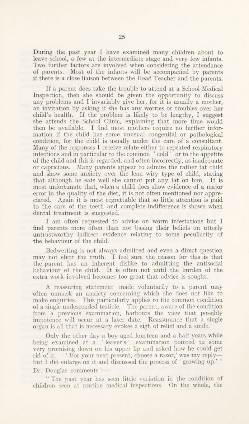 During the past year I have examined many children about to leave school, a few at the intermediate stage and very few infants. Two further factors are involved when considering the attendance of parents. Most of the infants will be accompanied by parents if there is a close liaison between the Head Teacher and the parents. If a parent does take the trouble to attend at a School Medical Inspection, then she should be given the opportunity to discuss any problems and I invariably give her, for it is usually a mother, an invitation by asking if she has any worries or troubles over her child’s health. If the problem is likely to be lengthy, I suggest she attends the School Clinic, explaining that more time would then be available. I find most mothers require no further infor¬ mation if the child has some unusual congenital or pathological condition, for the child is usually under the care of a consultant. Many of the responses I receive relate either to repeated respiratory infections and in particular to the common ‘ cold ’ or to the appetite of the child and this is regarded, and often incorrectly, as inadequate or capricious. Many parents appear to admire the rather fat child and show some anxiety over the lean wiry type of child, stating that although he eats well she cannot put any fat on him. It is most unfortunate that, when a child does show evidence of a major error in the quality of the diet, it is not often mentioned nor appre¬ ciated. Again it is most regrettable that so little attention is paid to the care of the teeth and complete indifference is shown when dental treatment is suggested. I am often requested to advise on worm infestations but I find parents more often than not basing their beliefs on utterly untrustworthy indirect evidence relating to some peculiarity of the behaviour of the child. Bedwetting is not always admitted and even a direct question may not elicit the truth. I feel sure the reason for this is that the parent has an inherent dislike to admitting the antisocial behaviour of the child. It is often not until the burden of the extra work involved becomes too great that advice is sought. A reassuring statement made voluntarily to a parent may often unmask an anxiety concerning which she does not like to make enquiries. This particularly applies to the common condition of a single undescended testicle. The parent, aware of the condition from a previous examination, harbours the view that possibly impotence will occur at a later date. Reassurance that a single organ is all that is necessary evokes a sigh of relief and a smile. Only the other day a boy aged fourteen and a half years while being examined at a ‘ leaver’s ’ examination pointed to some very promising down on his upper lip and asked how he could get rid of it. ‘ For your next present, choose a razor,’ was my reply— but I did enlarge on it and discussed the process of ‘ growing up.’ ” Dr. Douglas comments :— “ The past year has seen little variation in the condition of children seen at routine medical inspections. On the whole, the