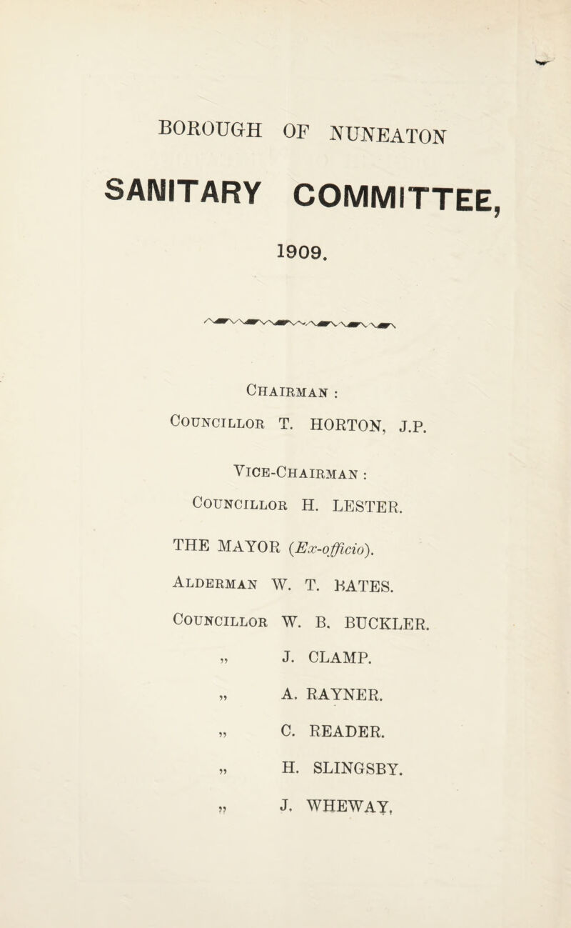 BOROUGH OF NUNEATON SAIMIT ARY COMMITTEE 1909. Chairman : Councillor t. HORTON, J.p. Vice-Chairman : Councillor H. LESTER. THE MAYOR {Ex-officio). Alderman W. T. RATES. Councillor W. B. BUCKLER. „ J. CLAMP. „ A. RAYNER. „ C. READER. „ H. SLINGSBY. „ J. WHEWAY,