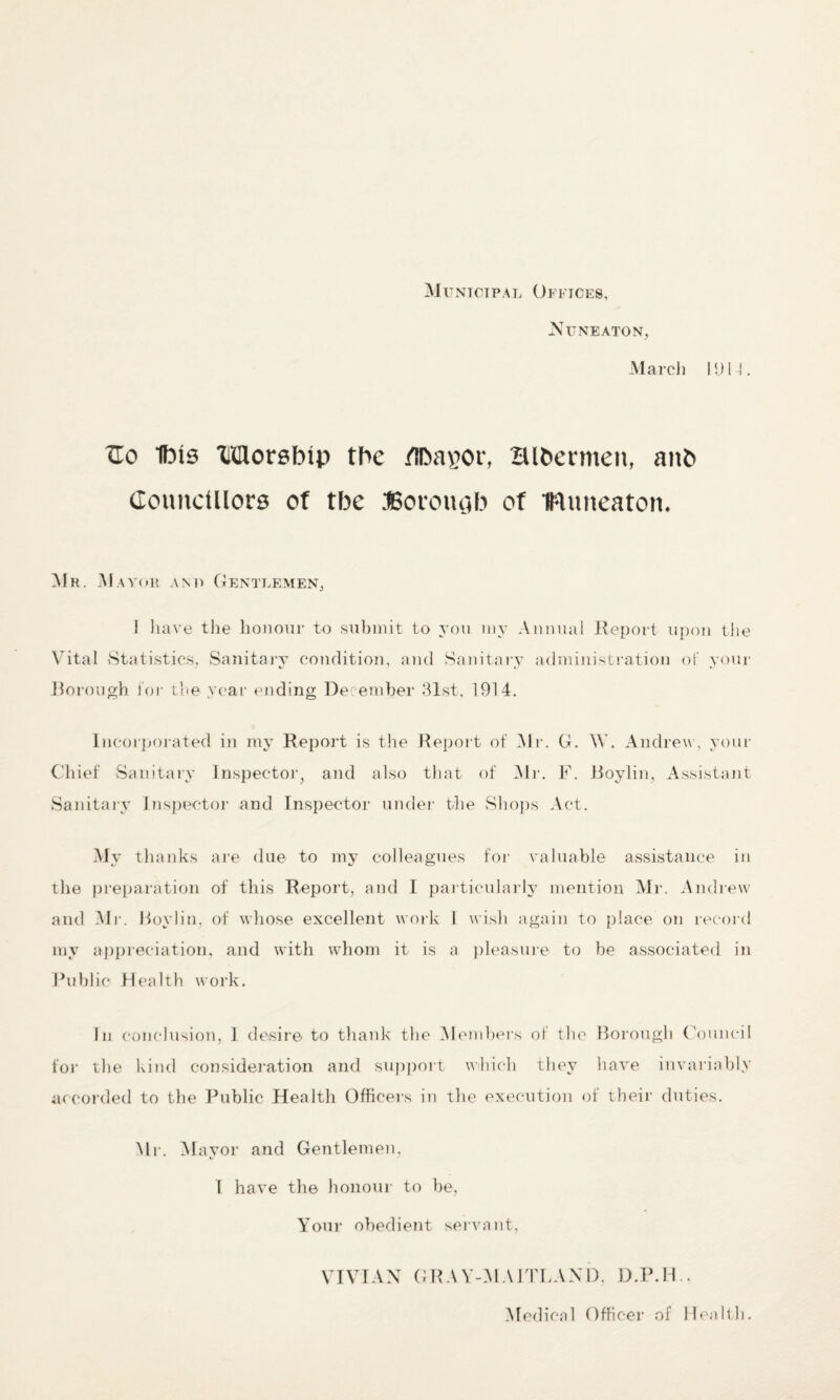 Municipal Offices, Nuneaton, March 1014. ZEo Ibis Morsbip the /Iba^or, Blbennen, anb Councillors of tbe JSoromib of IRuneaton* Mr. M a you am) Gentlemen, 1 have the honour to submit to you my Annual Report upon the Vital Statistics, Sanitary condition, and Sanitary administration of your Borough lor the year ending December 31st, 1914. Incorporated in my Report is the Report of Mr. G. \Y. Andrew, your Chief Sanitary Inspector, and also that of Mr. F. Boylin, Assistant Sanitary Inspector and Inspector under the Shops Act. My thanks are due to my colleagues for valuable assistance in the preparation of this Report, and I particularly mention Mr. Andrew and Mr. Boylin, of whose excellent work 1 wish again to place on record my appreciation, and with whom it is a pleasure to be associated in Public Health work. In conclusion, 1 desire to thank the Members of the Borough Council for the kind consideration and support which they have invariably accorded to the Public Health Officers in the execution of their duties. Mr. Mayor and Gentlemen, I have the honour to be, Your obedient servant, VIVIAN GRAY-MAITLAND, D.P.ll , Medical Officer of Health.