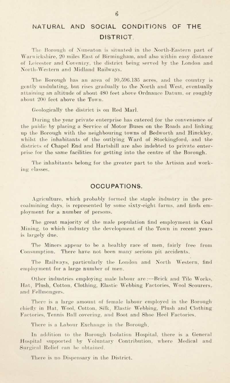 NATURAL AND SOCIAL CONDITIONS OF THE DISTRICT. The Borough of Nuneaton is situated* in the North-Eastern part of Warwickshire, 20 miles East of Birmingham, and also within easy distance of Leicester and Coventry, the district being served by the London and North-Western and Midland Railways. The Borough has an area of 10,596.135 acres, and the country is gently undulating, but rises gradually to the North and West, eventually attaining an altitude of about 480 feet above Ordnance Datum, or roughly about 200 feet above the Town. Geologically the district is on Red Marl. During the year private enterprise has catered for the convenience of the public by placing a Service of Motor Buses on the Roads and linking up the Borough with the neighbouring towns of Bedworth and Hinckley, whilst the inhabitants of the outlying Ward of Stockingford, and the districts of Chapel End and Hartshill are also indebted to private enter¬ prise for the same facilities for getting into the centre of the Borough. The inhabitants belong for the greater part to the Artisan and work¬ ing classes. OCCUPATIONS. Agriculture, which probably formed the staple industry in the pre¬ coalmining days, is represented by some sixty-eight farms, and finds em¬ ployment for a number of persons. The great majority of the male population find employment in Coal Mining, to which industry the development of the Town in recent years is largely due. The Miners appear to be a healthy race of men, fairly free from Consumption. There have not been many serious pit accidents. The Railways, particularly the London and North Western, find employment for a large number of men. Other industries employing male labour are:—Brick and Tile Works, Hat, Plush, Cotton, Clothing, Elastic Webbing Factories, Wool Scourers, and Fell mongers. There is a large amount of female labour employed in the Borough chiefly in Hat, Wool. Cotton. Silk, Elastic Webbing, Plush and Clothing Factories, Tennis Ball covering, and Boot and Shoe Heel Factories. There is a Labour Exchange in the Borough. In addition to the Borough Isolation Hospital, there is a General Hospital supported by Voluntary Contribution, where Medical and Surgical Rebel can be obtained. There is no Dispensary in the District.
