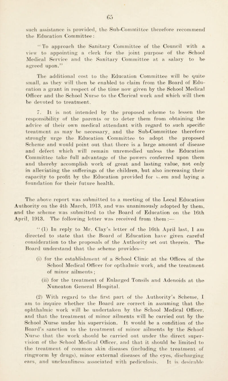 such assistance is provided, the Sub-Comnriittee therefore recommend the Education Committee: “ To approach the Sanitary Committee of the Council with a view to appointing a clerk for the joint purpose of the School Medical Service and the Sanitary Committee at a salary to be agreed upon.” The additional cost to the Education Committee will be quite small, as they will then be enabled to claim from the Board of Edu¬ cation a grant in respect of the time now given by the School Medical Officer and the School Nurse to the Clerical work and which will then be devoted to treatment. 7. It is not intended by the proposed scheme to lessen the responsibility of the parents or to deter them from obtaining the advice of their own medical attendant with regard to such specific treatment as may be necessary, and the Sub-Committee therefore strongly urge the Education Committee to adopt the proposed Scheme and would point out that there is a large amount of disease and defect which will remain unremedied unless the Education Committee take full advantage of the powers conferred upon them and thereby accomplish work of great and lasting value, not only in alleviating the sufferings of the children, but also increasing their capacity to profit by the Education provided for w em and laying a foundation for their future health. The above report was submitted to a meeting of the Local Education Authority on the 4th March, 1913, and was unanimously adopted by them, and the scheme was submitted to the Board of Education on the 16th April, 1913. The following letter was received from them :— “ (1) In reply to Mr. Clay’s letter of the 16th April last, 1 am directed to state that the Board of Education have given careful consideration to the proposals of the Authority set out therein. The Board understand that the scheme provides— (1) for the establishment of a School Clinic at the Offices of the School Medical Officer for opthalmic work, and the treatment of minor ailments; (ii) for the treatment of Enlarged Tonsils and Adenoids at the Nuneaton General Hospital. (2) With regard to the first part of the Authority’s Scheme, I am to inquire whether the Board are correct in assuming that the ophthalmic work will be undertaken by the School Medical Officer, and that the treatment of minor ailments will be carried out by the School Nurse under his supervision. It would be a condition of the Board’s sanction to the treatment of minor ailments by the School Nurse that the work should be carried out under the direct super¬ vision of the Schoo 1 M edical Officer, and that it should Ik* limited to the treatment of common skin diseases (including the treatment of ringworm by drugs), minor external diseases of the eyes, discharging ears, and uncleanliness associated with pediculosis. It is desirable