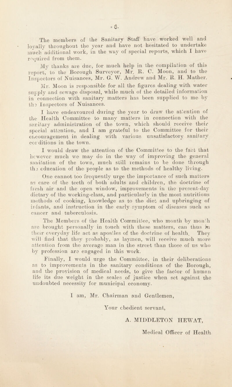 The members of the Sanitary Staff have worked well and loyally throughout the year and have not hesitated to undertake much additional work, in the way of special reports, which I have required from them. My thanks are due, for much help in the compilation of this report, to the Borough Surveyor, Mr. It. C. Moon, and to the Inspectors of Nuisances, Mr. G. W. Andrew and Mr. It. H. Mather. Mr. Moon is responsible for all the figures dealing with water supply and sewage disposal, while much of the detailed information in connection with sanitary matters has been supplied to me by the Inspectors of Nuisances. I have endeavoured during the year to draw the attention of the Health Committee to many matters in connection with the sanitary administration of the town, which should receive their special attention, and I am grateful to the Committee for their encouragement in dealing with various unsatisfactory sanitary conditions in the town. I would draw the attention of the Committee to the fact that however much we may do in the way of improving the general sanitation of the town, much still remains to be done through tlu education of the people as to the methods of healthy living. One cannot too frequently urge the importance of such matters as care of the teeth of both adults and children, the doctrine of fresh air and the open window, improvements in the present-day dietary of the working-class, and particularly in the most nutritious methods of cooking, knowledge as to the diet and upbringing of infants, and instruction in the early symptom of diseases such as cancer and tuberculosis. The Members of the Health Committee, who month by month are brought personally in touch with these matters, can thus i»n their everyday life act as apostles of the doctrine of health. They will find that they probably, as laymen, will receive much more attention from the average man in the street than those of us who by profession are engaged in this work. Finally, I would urge the Committee, in their deliberations as to improvements in the sanitary conditions of the Borough, and the provision of medical needs, to give the factor of human life its due weight in the scales of justice when set against the undoubted necessity for municipal economy. I am, Mr. Chairman and Gentlemen, Your cbedient servant, A. MIDDLETON HEWAT, Medical Officer of Health