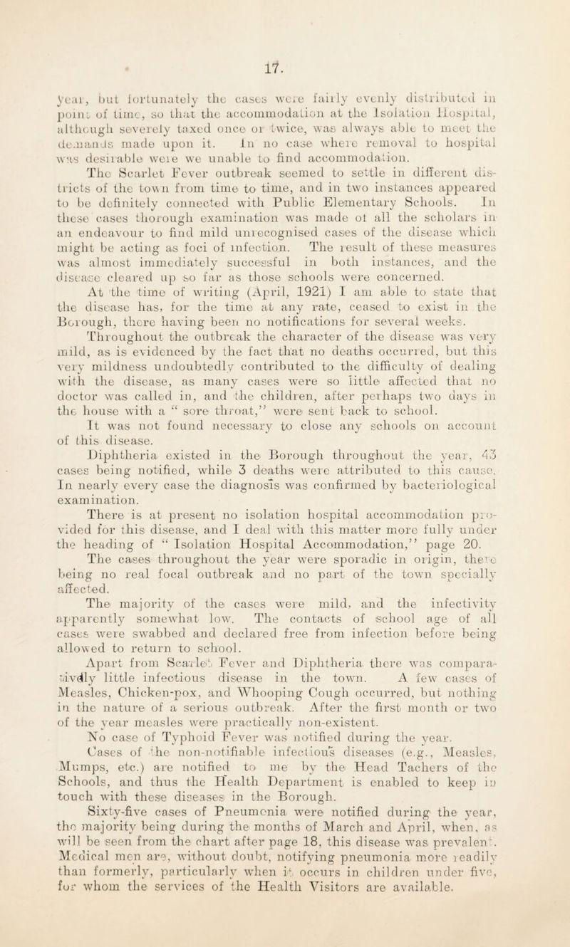 year, but fortunately the casts were fairly evenly distributed in point of time, so that the accommodation at the Isolation Hospital, although severely taxed once 01 twice, was always able to meet the demands made upon it. in no case where removal to hospital was desirable weie we unable to find accommodation. The Scarlet Fever outbreak seemed to settle in different dis¬ tricts of the town from time to time, and in two instances appeared to be definitely connected with Public Elementary Schools. In these cases thorough examination wras made ot all the scholars in an endeavour to find mild unrecognised cases of the disease which might be acting as foci of infection. The result of these measures wras almost immediately successful in both instances, and the disease cleared up so far as those schools were concerned. At the time of writing (April, 1921) I am able- to state that the disease has, for the time at any rate, ceased to exist in the Borough, there having been no notifications for several weeks. Throughout the outbreak the character of the disease was very mild, as is evidenced by the fact that no deaths occurred, but this very mildness undoubtedly contributed to the difficulty of dealing with the disease, as many cases were so little affected that no doctor was called in, and the children, after perhaps tv?o days in the house with a “ sore throat,’; were sent back to school. It wTas not found necessary to close any schools on account of this disease. Diphtheria existed in the Borough throughout the year, 43 cases being notified, wrhile 3 deaths wrere attributed to this cause. In nearly every case the diagnosis was confirmed by bacteriological examination. There is at present no isolation hospital accommodation pro¬ vided for this disease, and I deal with this matter more fully under the heading of “ Isolation Hospital Accommodation,” page 20. The cases throughout the year were sporadic in origin, there being no real focal outbreak and no part, of the town specially affected. The majority of the cases were mild, and the infectivity apparently somewhat low. The contacts of school age of all cases were swabbed and declared free from infection before being allowed to return to school. Apart from Scarlet. Fever and Diphtheria, there was compara- tdvdly little infectious disease in the town. A. few^ cases of Measles, Chicken-pox, and Whooping Cough occurred, but nothing in the nature of a serious outbreak. After the first month or twro of the year measles were practically non-existent. No case of Typhoid Fever wras notified during the year. Cases of 'he non-notifiable infectious diseases (e.g., Measles, Mumps, etc.) are notified to. me by the Head Tachers of the Schools, and thus the Health Department is enabled to keep in touch with these diseases in the Borough. Sixty-five cases of Pneumonia were notified during the year, the majority being during the months of March and April, when, a? will be seen from the chart after page 18, this disease was prevalent. Medical men are, without doubt, notifying pneumonia more readily than formerly, particularly when it occurs in children under five, for whom the services of the Health Visitors are available.