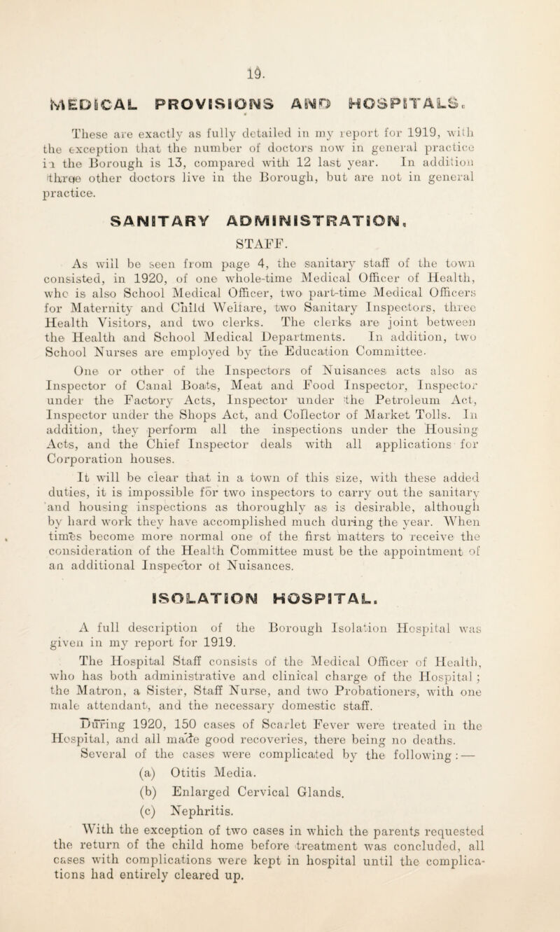 MEDICAL PROVISIONS AND HOSPITALS. 0 These are exactly as fully detailed in my report for 1919, with the exception that the number of doctors now in general practice in the Borough is 13, compared with 12 last year. In addition 'thrqe other doctors live in the Borough, but are not in general practice. SANITARY ADMINISTRATION, STAFF. As will be seen from page 4, the sanitary staff of the town consisted, in 1920, of one whole-time Medical Officer of Health, whc is also School Medical Officer, two part-time Medical Officers for Maternity and Child Welfare, two Sanitary Inspectors, three Health Visitors, and two clerks. The clerks are joint between the Health and School Medical Departments. In addition, two School Nurses are employed by the Education Committee- One or other of the Inspectors of Nuisances acts also as Inspector of Canal Boats, Meat and Food Inspector, Inspector under the Factory Acts, Inspector under the Petroleum Act, Inspector under the Shops Act, and Collector of Market Tolls. In addition, they perform all the inspections under the Housing Acts, and the Chief Inspector deals with all applications for Corporation houses. It will be clear that in a town of this size, with these added duties, it is impossible for two inspectors to carry out the sanitary and housing inspections as thoroughly a.s is desirable, although by hard work they have accomplished much during the year. AVhen times become more normal one of the first matters to receive the consideration of the Health Committee must be the appointment of an additional Inspector ot Nuisances. ISOLATION HOSPITAL. A full description of the Borough Isolation Hospital was given in my report for 1919. The Hospital Staff consists of the Medical Officer of Health, who has both administrative and clinical charge of the Hospital ; the Matron, a Sister, Staff Nurse, and two Probationers, with one male attendant, and the necessary domestic staff. During 1920, 150 cases of Scarlet Fever were treated in the Hospital, and all maide good recoveries, there being no deaths. Several of the cases were complicated by the following: — (a) Otitis Media. (b) Enlarged Cervical Glands. (c) Nephritis. With the exception of two cases in which the parents requested the return of the child home before treatment was concluded, all cases with complications were kept in hospital until the complica¬ tions had entirely cleared up.