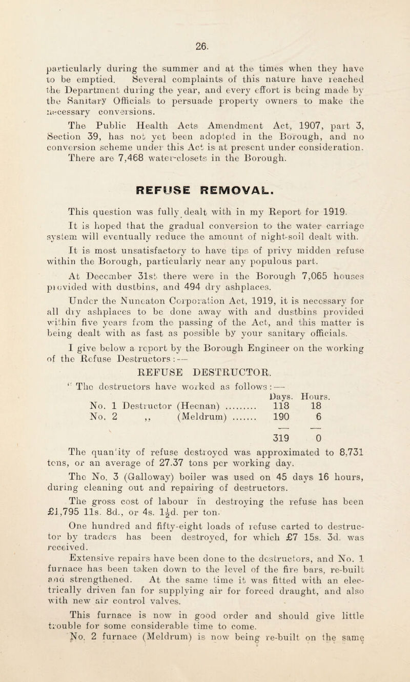 particularly during the summer and at the times when they have to be emptied. Several complaints of this nature have reached the Department during the year, and every effort is being made by the Sanitary Officials to persuade property owners to make the necessary conversions. The Public Health Acts Amendment Act, 1907, part 3, Section 39, has nob yet been adopted in the Borough, and no conversion scheme under this Act isi at present under consideration. There are 7,468 water-closets in the Borough. REFUSE REMOVAL. This question was fully dealt with in my Report for 1919. It is hoped that the gradual conversion to the water carriage system will eventually reduce the amount of night-soil dealt with. It is most unsatisfactory to have tips of privy midden refuse within the Borough, particularly near any populous part. At December 31st there were in the Borough 7,065 houses pi ovided with dustbins, and 494 dry ashpla.ces. Under the Nuneaton Corporation Act, 1919, it is necessary for all dry ashplaces to be done away with and dustbins provided within five years from the passing of the Act, and this matter is being dealt with as fast as possible by your sanitary officials. I give below a> report by the Borough Engineer on the working of the Refuse Destructors : — REFUSE DESTRUCTOR. ‘‘ The destructors have worked as follows: — Bays. Hours. No. 1 Destructor (Heenan) . 118 18 No. 2 ,, (Meldrum) . 190 6 319 0 The quantity of refuse destroyed was approximated to 8,731 tons, or an average of 27.37 tons per working day. The No. 3 (Galloway) boiler was used on 45 days 16 hours, during cleaning out and repairing of destructors. The gross cost of labour in destroying the refuse has been £1,795 11s. 8d., or 4s. l^d. per ton. One hundred and fifty-eight loads of refuse carted to destruc¬ tor by traders has been destroyed, for which £7 15s. 3d. was received. Extensive- repairs have been done to the destructors, and No. 1 furnace has been taken down to the level of the fire bars, re-built ana strengthened. At the same time it was fitted with an elec¬ trically driven fan for supplying air for forced draught, and also with new air control valves. This furnace is now in good order and should give little trouble for some considerable time to come. No. 2 furnace (Meldrum) is now being re-built on the same