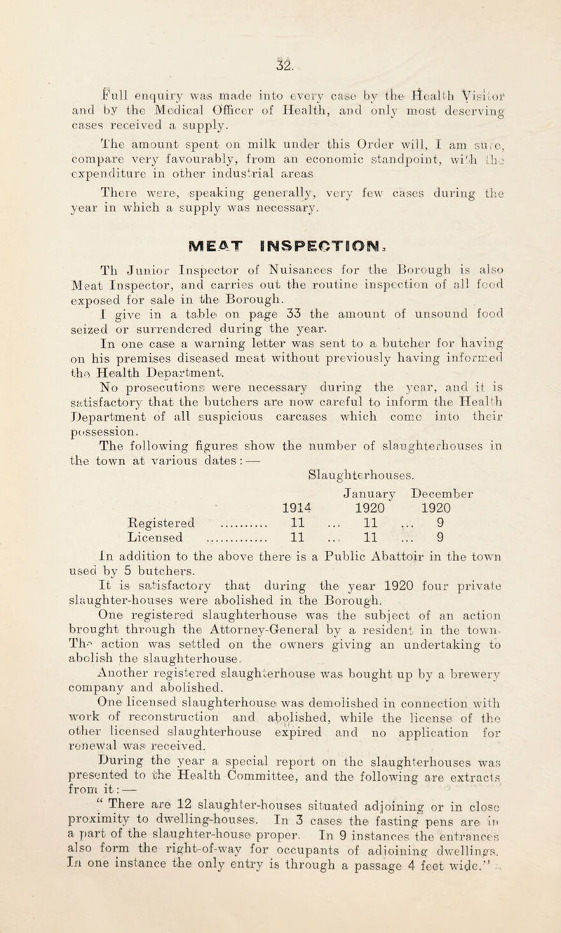ifull enquiry was made into every case by the ileal l h Visitor and by the Medical Officer of Health, and only most deserving' cases received a. supply. The amount spent on milk under this Order will, I am sure, compare very favourably, from an economic standpoint, with the expenditure in other industrial areas There were, speaking generally, very few cases during the year in which a supply was necessary. MEAT INSPECTION, Tli Junior Inspector of Nuisances for the Borough is also Meat Inspector, and carries out the routine inspection of all food exposed for sale in the Borough. I give in a table on page 33 the amount of unsound food seized or surrendered during the year. In one case a warning letter was sent to a butcher for having on his premises diseased meat without previously having informed the Health Department. No prosecutions were necessary during the year, and it is satisfactory that the butchers are now careful to inform the Health Department of all suspicious carcases which come into their possession. The following figures show the number of slaughterhouses in the town at various dates : — Slaughterhouses. January December 1914 1920 1920 Registered . 11 ... 11 ... 9 Licensed . 11 ... 11 ... 9 In addition to the above there is a Public Abattoir in the town used by 5 butchers. It is satisfactory that during the year 1920 four private slaughter-houses were abolished in the Borough. One registered slaughterhouse was the subject of an action brought through the Attorney-General by a resident, in the town Tim action was settled on the owners giving an undertaking to abolish the slaughterhouse. Another registered slaughterhouse was bought up by a brewery company and abolished. One licensed slaughterhouse was demolished in connection with work of reconstruction and abolished, while the license of the other licensed slaughterhouse expired and no application for renewal was received. During the year a special report on the slaughterhouses was presented to the Health Committee, and the following are extracts from it: — There are 12 slaughter-houses situated adjoining or in close proximity to dwelling-houses. In 3 cases the- fasting pens are in a part of the slaughter-house proper. In 9 instances the entrances also form the right-of-way for occupants of adioining dwellings. In one instance the only entry is through a passage 4 feet wide.” -