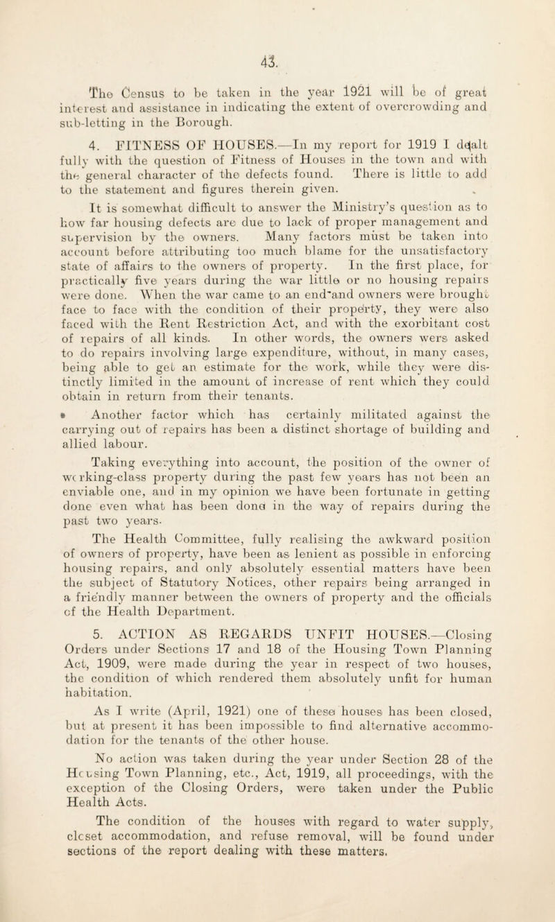 interest and assistance in indicating the extent of overcrowding and sub-letting in the Borough. 4. FITNESS OF HOUSES.—In my report for 1919 I desalt fully with the question of Fitness of Houses in the town and with the general character of the defects found. There is little to add to the statement and figures therein given. It is somewhat difficult to answer the Ministry’s question as to how far housing defects are due to lack of proper management and supervision by the owners. Many factors must be taken into account before attributing too much blame for the unsatisfactory state of affairs to the owners of property. In the first place, for practically five years during the war little or no housing repairs were done. When the war came to an end'and owners were brought face to face with the condition of their property, they were also faced with the Rent Restriction Act, and with the exorbitant cost of repairs of all kinds. In other words, the owners wers asked to do repairs involving large expenditure, without, in many cases, being able to get an estimate for the work, while they were dis¬ tinctly limited in the amount of increase of rent which they could obtain in return from their tenants. • Another factor which has certainly militated against the carrying out of repairs has been a distinct shortage of building and allied labour. Taking everything into account, the position of the owner of wc rking-class property during the past few years has not been an enviable one, and in my opinion we have been fortunate in getting- done even what has been dona in the way of repairs during the past two years- The Health Committee, fully realising the awkward position of owners of property, have been as lenient as possible in enforcing housing repairs, and only absolutely essential matters have been the subject of Statutory Notices, other repairs being arranged in a friendly manner between the owners of property and the officials of the Health Department. 5. ACTION AS REGARDS UNFIT HOUSES.—Closing Orders under Sections 17 and 18 of the Housing Town Planning Act, 1909, were made during the year in respect of two houses, the condition of which rendered them absolutely unfit for human habitation. As I write (April, 1921) one of these houses has been closed, but at present it has been impossible to find alternative accommo¬ dation for the tenants of the other house. No action was taken during the year under Section 28 of the He using Town Planning, etc., Act, 1919, all proceedings, with the exception of the Closing Orders, were taken under the Public Health Acts. The condition of the houses with regard to water supply, clcset accommodation, and refuse removal, will be found under sections of the report dealing with these matters.