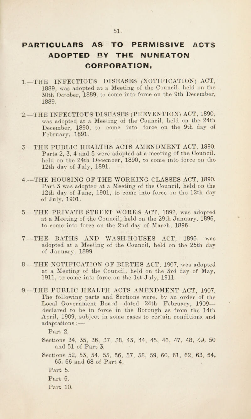 PARTICULARS AS TO PERMISSIVE ACTS ADOPTED BY THE NUNEATON CORPORATION, 1. —THE INFECTIOUS DISEASES (NOTIFICATION) ACT, 1889, was adopted at a Meeting of the Council, held on the 30th October, 1889, to come into force on the 9th December, 1889. 2. —THE INFECTIOUS DISEASES (PREVENTION) ACT, 1890, was adopted at a Meeting of the Council, held on the 24th December, 1890, to come into force on the 9th day of February, 1891. 3. —THE PUBLIC HEALTHS ACTS AMENDMENT ACT, 1890. Parts 2, 3, 4 and 5 were adopted at a meeting of the Council, held on the 24th December, 1890, to come into force on the 12th day of July, 1891. 4 — THE HOUSING OF THE WORKING CLASSES ACT, 1890. Part 3 was adopted at a Meeting of the Council, held on the 12th day of June, 1901, to come into force on the 12th day of July, 1901. 5—THE PRIVATE STREET WORKS ACT, 1892, was adopted at a Meeting of the Council, held on the 29th January, 1896, to come into force on the 2nd day of March, 1896. 7—THE BATHS AND WASH-HOUSES ACT, 1896, was adopted at a Meeting of the Council, held on the 25th day of January, 1899. 8.—THE NOTIFICATION OF BIRTHS ACT, 1907, was adopted at a Meeting of the Council, held on the 3rd day of May, 1911, to come into force on the 1st July, 1911. 9 —THE PUBLIC HEALTH ACTS AMENDMENT ACT, 1907. The following parts and Sections were, by an order of the Local Government Board—dated 24th February, 1909— declared to be in force in the Borough as from the 14th April, 1909, subject in some cases to certain conditions and adaptations : — Part 2. Sections 34, 35, 36, 37, 38, 43, 44, 45, 46, 47, 48, 49, 50 and 51 of Part 3. Sections 52, 53, 54, 55, 56, 57, 58, 59, 60, 61, 62, 63, 54, 65, 66 and 68 of Part 4. Part 5. Part 6. Part 10.