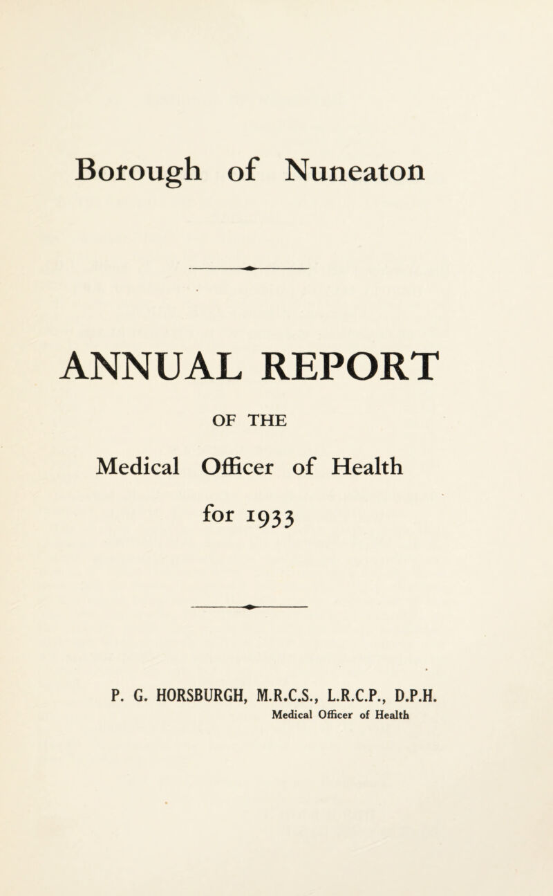 Borough of Nuneaton ANNUAL REPORT OF THE Medical Officer of Health for 1933 P. G. HORSBURGH, M.R.C.S., L.R.C.P., D.P.H. Medical Officer of Health