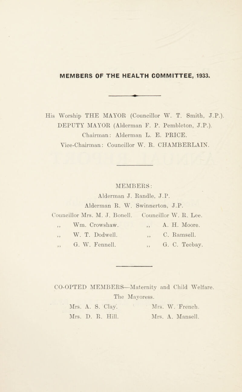 MEMBERS OF THE HEALTH COMMITTEE, 1933. His Worship THE MAYOR (Councillor W. T. Smith, J.P.). DEPUTY MAYOR (Alderman E. P. Pembleton, J.P.). Chairman: Alderman L. E. PRICE. Vice-Chairman: Councillor W. R. CHAMBERLAIN. MEMBERS: Alderman J. Randle, J.P. Alderman R. W. Swinnerton, J.P. Councillor Mrs. M. J. Bonell. Councillor W. R. Lee. ,, Wm. Crowshaw. > J A. H. Moore. ,, W. T. Dodwell. J J C. Ramsell. ,, G. W. Fennell. G. C. Teebay. CO-OPTED MEMBERS—Maternity and Child Welfare. The Mayoress. Mrs. A. S. Clay. Mrs. D. R. Hill. Mrs. W. French. Mrs. A. Mansell.