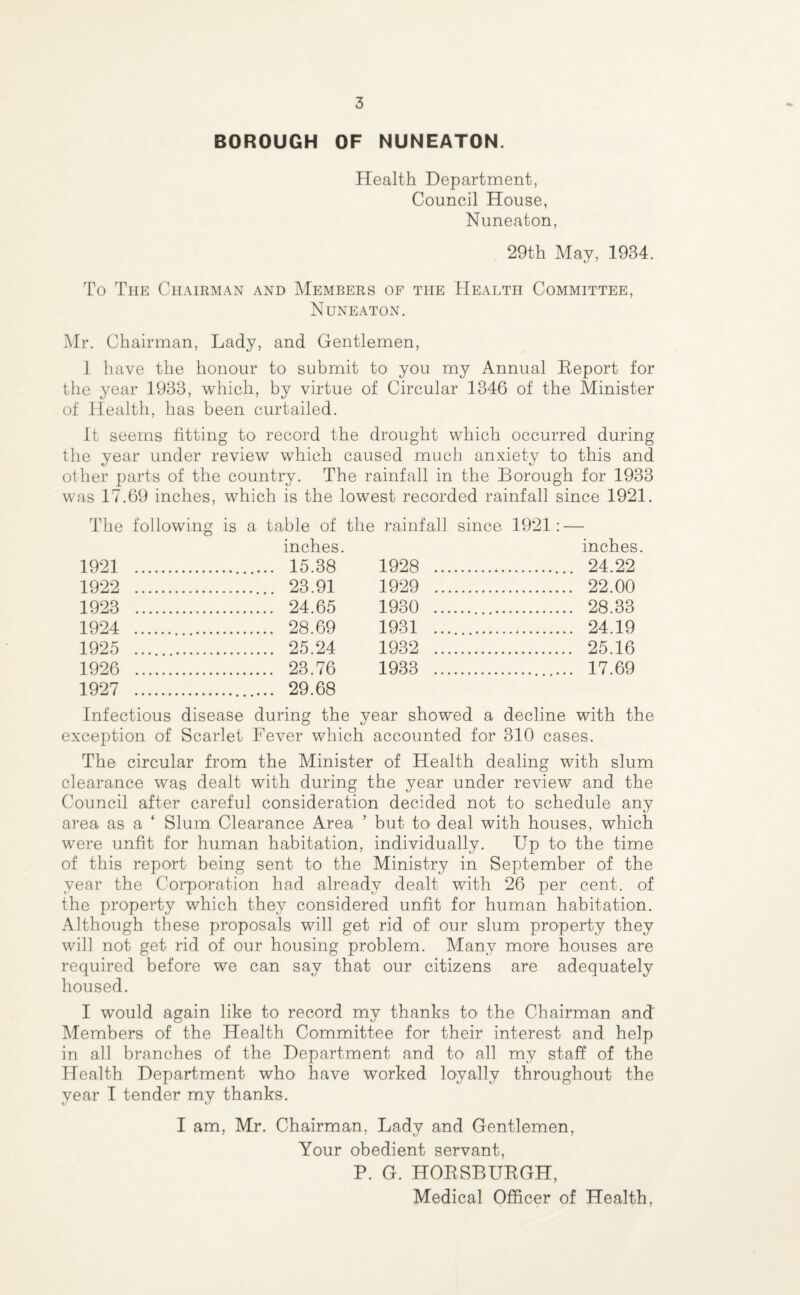 BOROUGH OF NUNEATON. Health Department, Council House, Nuneaton, 29th May, 1934. To The Chairman and Members of the Health Committee, Nuneaton. Mr. Chairman, Lady, and Gentlemen, 1 have the honour to submit to you my Annual Report for the year 1933, which, by virtue of Circular 1346 of the Minister of Health, has been curtailed. It seems fitting to record the drought which occurred during the year under review which caused much anxiety to this and other parts of the country. The rainfall in the Borough for 1933 was 17.69 inches, which is the lowest recorded rainfall since 1921. The following is a table of the rainfall since 1921: — inches. inches 1921 . .. 15.38 1928 . . 24.22 1922 . . 23.91 1929 . . 22.00 1923 .. . 24.65 1930 . . 28.33 1924 . . 28.69 1931 . . 24.19 1925 .. . 25.24 1932 . . 25.16 1926 . . 23.76 1933 . .. 17.69 1927 . .. 29.68 Infectious disease during the year showed a decline with the O kJ exception of Scarlet Fever which accounted for 310 cases. The circular from the Minister of Health dealing with slum clearance was dealt with during the year under review and the Council after careful consideration decided not to schedule any area as a ‘ Slum Clearance Area ’ but to deal with houses, which were unfit for human habitation, individually. Up to the time of this report being sent to the Ministry in September of the year the Corporation had already dealt with 26 per cent, of the property which they considered unfit for human habitation. Although these proposals will get rid of our slum property they will not get rid of our housing problem. Many more houses are required before we can say that our citizens are adequately housed. I would again like to record my thanks to the Chairman and Members of the Health Committee for their interest and help in all branches of the Department and to all my staff of the Health Department who have worked loyally throughout the year I tender my thanks. I am, Mr. Chairman, Lady and Gentlemen, Your obedient servant, P. G. HORSBURGH,