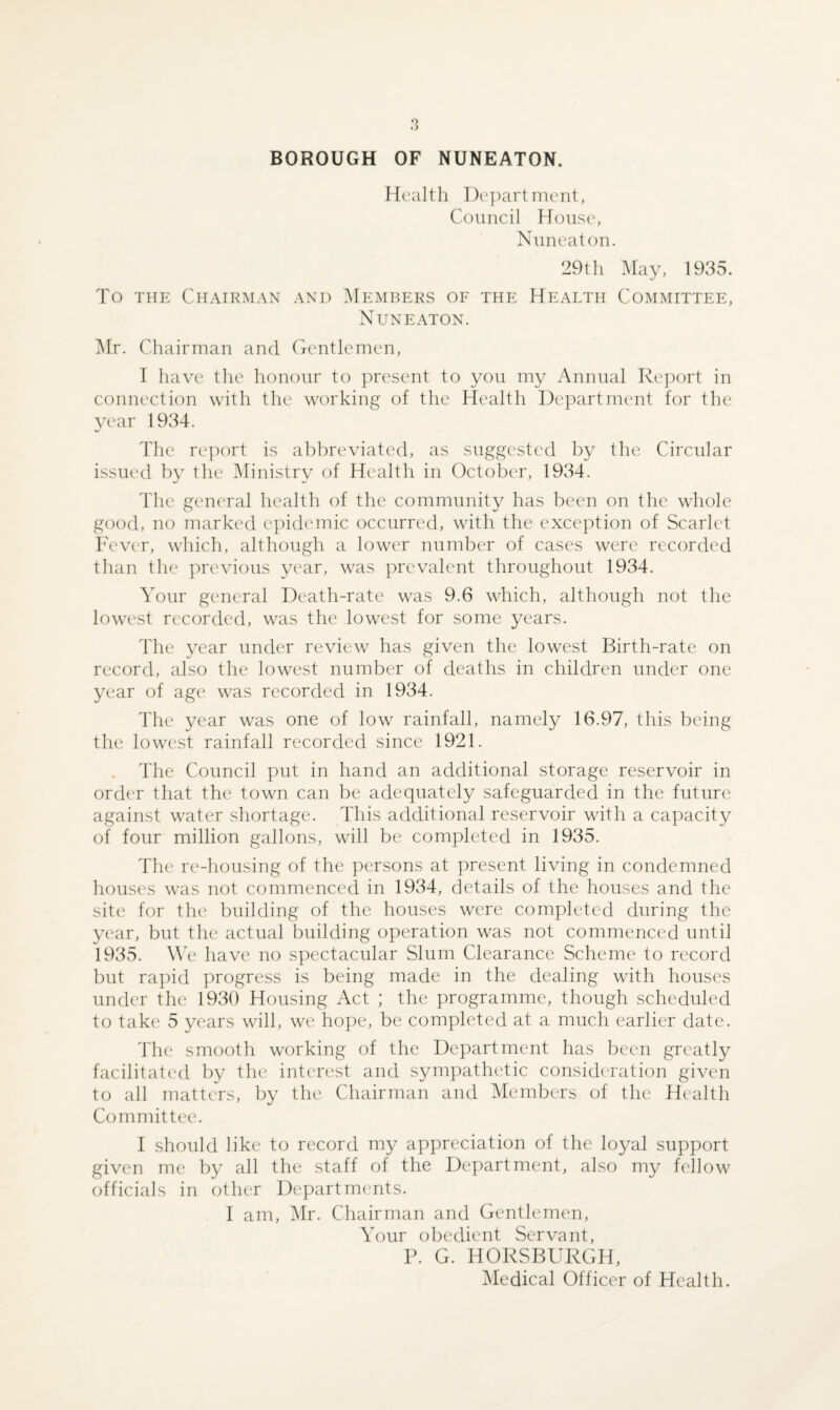 BOROUGH OF NUNEATON. Health Department, Council House, Nuneaton. 29th May, 1935. To the Chairman and Members of the Health Committee, Nuneaton. Mr. Chairman and Gentlemen, I have the honour to present to you my Annual Report in connection with the working of the Health Department for the year 1934. The report is abbreviated, as suggested by the Circular issued by the Ministry of Health in October, 1934. The general health of the community has been on the whole good, no marked epidemic occurred, with the exception of Scarlet Fever, which, although a lower number of cases were recorded than the previous year, was prevalent throughout 1934. Your general Death-rate was 9.6 which, although not the lowest recorded, was the lowest for some years. The year under review has given the lowest Birth-rate on record, also the lowest number of deaths in children under one year of age was recorded in 1934. The year was one of low rainfall, namely 16.97, this being the lowest rainfall recorded since 1921. The Council put in hand an additional storage reservoir in order that the town can be adequately safeguarded in the future against water shortage. This additional reservoir with a capacity of four million gallons, will be completed in 1935. The re-housing of the persons at present living in condemned houses was not commenced in 1934, details of the houses and the site for the building of the houses were completed during the year, but the actual building operation was not commenced until 1935. We have no spectacular Slum Clearance Scheme to record but rapid progress is being made in the dealing with houses under the 1930 Housing Act ; the programme, though scheduled to take 5 years will, we hope, be completed at a much earlier date. The smooth working of the Department has been greatly facilitated by the interest and sympathetic consideration given to all matters, by the Chairman and Members of the Health Committee. I should like to record my appreciation of the loyal support given me by all the staff of the Department, also my fellow officials in other Departments. I am, Mr. Chairman and Gentlemen, Your obedient Servant, P. G. HORSBURGH, Medical Officer of Health.