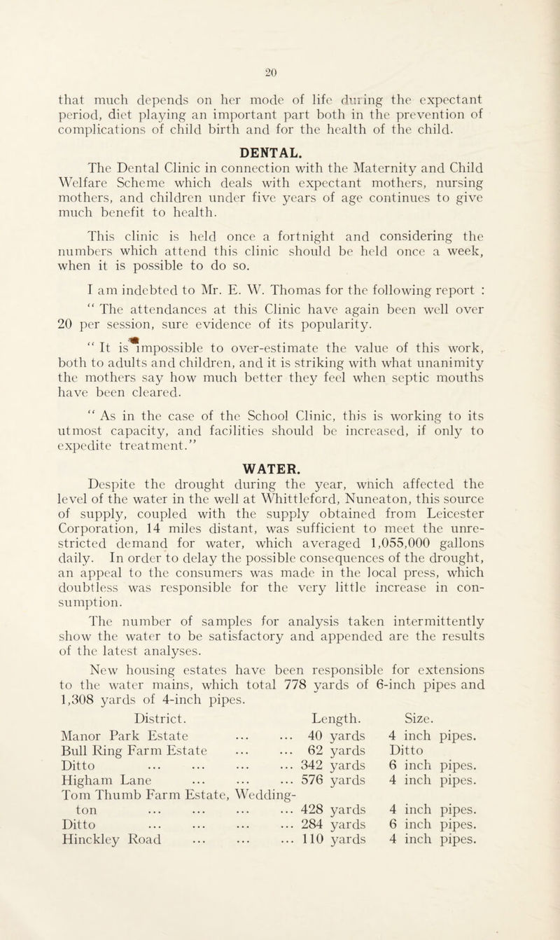 that much depends on her mode of life during the expectant period, diet playing an important part both in the prevention of complications of child birth and for the health of the child. DENTAL. The Dental Clinic in connection with the Maternity and Child Welfare Scheme which deals with expectant mothers, nursing mothers, and children under five years of age continues to give much benefit to health. This clinic is held once a fortnight and considering the numbers which attend this clinic should be held once a week, when it is possible to do so. I am indebted to Mr. E. W. Thomas for the following report : “ The attendances at this Clinic have again been well over 20 per session, sure evidence of its popularity. “ It is^mpossible to over-estimate the value of this work, both to adults and children, and it is striking with what unanimity the mothers say how much better they feel when septic mouths have been cleared. “ As in the case of the School Clinic, this is working to its utmost capacity, and facilities should be increased, if only to expedite treatment.” WATER. Despite the drought during the year, wnich affected the level of the water in the well at Whittleford, Nuneaton, this source of supply, coupled with the supply obtained from Leicester Corporation, 14 miles distant, was sufficient to meet the unre¬ stricted demand for water, which averaged 1,055,000 gallons daily. In order to delay the possible consequences of the drought, an appeal to the consumers was made in the local press, which doubtless was responsible for the very little increase in con¬ sumption. The number of samples for analysis taken intermittently show the water to be satisfactory and appended are the results of the latest analyses. New housing estates have been responsible for extensions to the water mains, which total 778 yards of 6-inch pipes and 1,308 yards of 4-inch pipes. District. Manor Park Estate Bull Ring Farm Estate Ditto Higharn Lane Tom Thumb Farm Estate, ton Ditto Hinckley Road Length. ... 40 yards ... 62 yards ... 342 yards ... 576 yards Wedding- ... 428 yards ... 284 yards ... 110 yards Size. 4 inch pipes. Ditto 6 inch pipes. 4 inch pipes. 4 inch pipes. 6 inch pipes. 4 inch pipes.