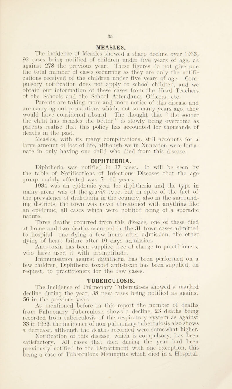 MEASLES. The incidence of Measles showed a sharp decline over 1933, 92 cases being notified of children under five years of age, as against 278 the previous year. These figures do not give one the total number of cases occurring as they are only the notifi¬ cations received of the children under five years of age. Com¬ pulsory notification does not apply to school children, and we obtain our information of these cases from the Head Teachers of the Schools and the School Attendance Officers, etc. Parents are taking more and more notice of this disease and are carrying out precautions which, not so many years ago, they would have considered absurd. The thought that “ the sooner the child has measles the better ” is slowly being overcome as parents realise that this policy has accounted for thousands of deaths in the past. Measles, with its many complications, still accounts for a large amount of loss of life, although we in Nuneaton were fortu¬ nate in only having one child who died from this disease. DIPHTHERIA. Diphtheria was notified in 37 cases. It will be seen by the table of Notifications of Infectious Diseases that the age group mainly affected was 5—10 years. 1934 was an epidemic year for diphtheria and the type in many areas was of the gravis type, but in spite of the fact of the prevalence of diphtheria in the country, also in the surround¬ ing districts, the town was never threatened with anything like an epidemic, all cases which were notified being of a sporadic nature. Three deaths occurred from this disease, one of these died at home and two deaths occurred in the 31 town cases admitted to hospital—one dying a few hours after admission, the other dying of heart failure after 10 days admission. Anti-toxin has been supplied free of charge to practitioners, who have used it with promptitude. Immunisation against diphtheria has been performed on a few children, Diphtheria toxoid anti-toxin has been supplied, on request, to practitioners for the few cases. TUBERCULOSIS. The incidence of Pulmonary Tuberculosis showed a marked decline during the year, 38 new cases being notified as against 56 in the previous year. As mentioned before in this report the number of deaths from Pulmonary Tuberculosis shows a decline, 23 deaths being recorded from tuberculosis of the respiratory system as against 33 in 1933, the incidence of non-pulmonary tuberculosis also shows a decrease, although the deaths recorded were somewhat higher. Notification of this disease, which is compulsory, has been satisfactory. All cases that died during the year had been previously notified to the Department with one exception, this being a case of Tuberculous Meningitis which died in a Hospital.