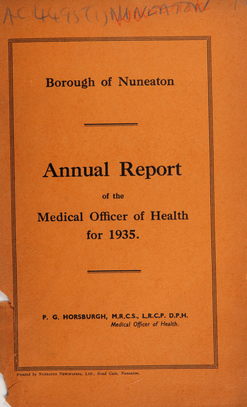 dinual Report of the Medical Officer of Health for 1935. P. G. HORSBURGH, M.R.C.S., L.R.C.P. D.P.H Medical Officer of Health. Printed by Nuneaton Newspapers, Ltd., Bond Gate, Nuneaton.