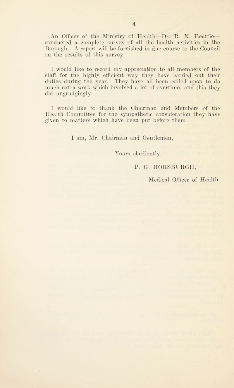 An Officer of the Ministry of Health—Hr. R. N. Beattie— conducted a complete survey of all the health activities in the Borough. A report will be furnished in due course to the Council on the results of this survey. I would like to record my appreciation to all members of the staff for the highly efficient way they have carried out their duties during the year. They have all been called upon to do much extra work which involved a lot of overtime, and this they did ungrudgingly. I would like to thank the Chairman and Members of the Health Committee for the sympathetic consideration they have given to matters which have been put before them. I am, Mr. Chairman and Gentlemen, Yours obediently, P. G. HOBSBURGH,