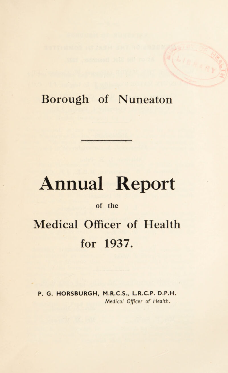 Borough of Nuneaton Annual Report of the Medical Officer of Health for 1937. P. G. HORSBURGH, M.R.C.S., L.R.C.R. D.P.H. Medical Officer of Health.