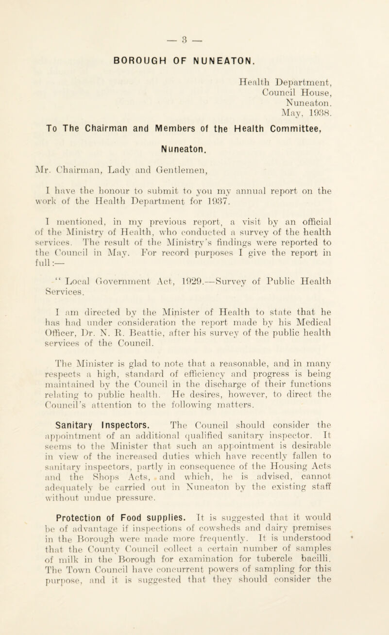 BOROUGH OF NUNEATON. Health Department, Council House, Nuneaton. May, 1938. To The Chairman and Members of the Health Committee, Nuneaton. Mr. Ch airman, Lady and Gentlemen, I have the honour to submit to you my annual report on the work of the Health Department for 1937. I mentioned, in my previous report, a visit by an official of the Ministry of Health, who conducted a survey of the health services. The result of the Ministry’s findings were reported to the Council in May. For record purposes I give the report in full:— Local Government Act, 1929.—Survey of Public Health Services. I am directed by the Minister of Health to state that he has had under consideration the report made by his Medical Officer, Dr. N. R. Beattie, after his survey of the public health services of the Council. The Minister is glad to note that a reasonable, and in many respects a high, standard of efficiency and progress is being maintained by the Council in the discharge of their functions relating to public health. He desires, however, to direct the Council’s attention to the following matters. Sanitary Inspectors. The Council should consider the appointment of an additional qualified sanitary inspector. It seems to the Minister that such an appointment is desirable in view of the increased duties which have recently fallen to sanitary inspectors, partly in consequence of the Housing Acts and the Shops Acts, and which, he is advised, cannot adequately be carried out in Nuneaton by the existing staff without undue pressure. Protection of Food supplies. It is suggested that it would be of advantage if inspections of cowsheds and dairy premises in the Borough were made more frequently. It is understood that the County Council collect a certain number of samples of milk in the Borough for examination for tubercle bacilli. The Town Council have concurrent powers of sampling for this purpose, and it is suggested that they should consider the