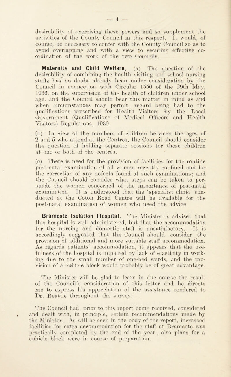 desirability of exercising these powers and so supplement the activities of the County Council in this respect. It would, of course, be necessary to confer with the County Council so as to avoid overlapping and with a view to securing effective co¬ ordination of the work of the two Councils. Maternity and Child Welfare, (a) The question of the desirability of combining the health visiting and school nursing staffs has no doubt already been under consideration by the Council in connection with Circular 1550 of the 29th May, 1936, on the supervision of the health of children under school age, and the Council should bear this matter in mind as and when circumstances may permit, regard being had to the qualifications prescribed for Health Visitors by the Local Government (Qualifications of Medical Officers and Health Visitors) Begulations, 1930. (b) In view of the numbers of children between the ages of 2 and 5 who attend at the Centres, the Council should consider the question of holding separate sessions for these children at one or both of the centres. (c) There is need for the provision of facilities for the routine post-natal examination of all women recently confined and for the correction of any defects found at such examinations; and the Council should consider what steps can be taken to per¬ suade the women concerned of the importance of post-natal examination. It is understood that the ‘specialist clinic’ con¬ ducted at the Coton Load Centre will be available for the post-natal examination of women who need the advice. Bramcote Isolation Hospital. The Minister is advised that this hospital is well administered, but that the accommodation for the nursing and domestic staff is unsatisfactory. It is accordingly suggested that the Council should consider the provision of additional and more suitable staff accommodation. As regards patients’ accommodation, it appears that the use¬ fulness of the hospital is impaired by lack of elasticity in work¬ ing due to the small number of one-bed wards, and the pro¬ vision of a cubicle block would probably be of great advantage. The Minister will be glad to learn in due course the result of the Council’s consideration of this letter and he directs me to express his appreciation of the assistance rendered to Hr. Beattie throughout the survey.” The Council had, prior to this report being received, considered and dealt with, in principle, certain recommendations made by the Minister. As will be seen in the body of the report, increased facilities for extra accommodation for the staff at Bramcote was practically completed by the end of the year; also plans for a cubicle block were in course of preparation.