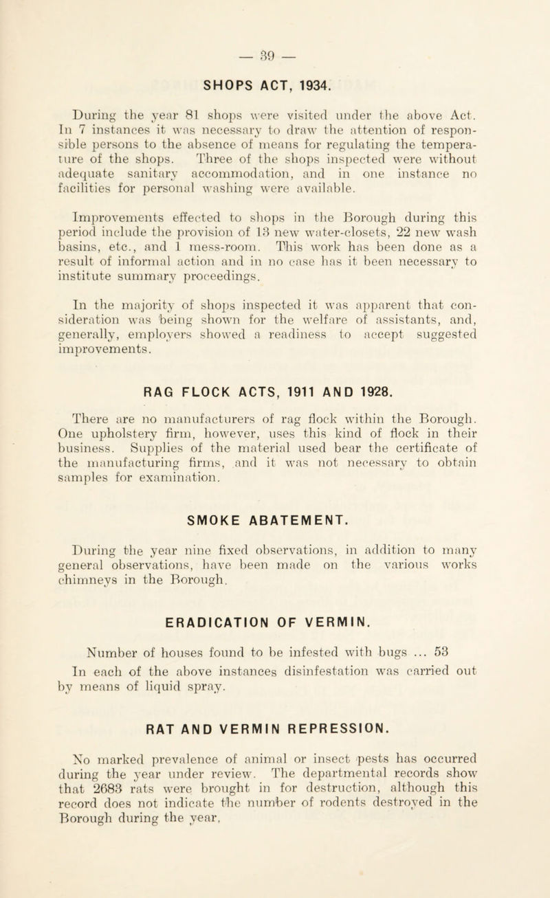 SHOPS ACT, 1934. During the year 81 shops were visited under the above Act. In 7 instances it was necessary to draw the attention of respon¬ sible persons to the absence of means for regulating the tempera¬ ture of the shops. Three of the shops inspected were without adequate sanitary accommodation, and in one instance no facilities for personal washing were available. Improvements effected to shops in the Borough during this period include the provision of 13 new water-closets, 22 new wash basins, etc., and 1 mess-room. This work has been done as a result of informal action and in no case has it been necessarv to institute summary proceedings. In the majority of shops inspected it was apparent that con¬ sideration was being shown for the welfare of assistants, and, generally, employers showed a readiness to accept suggested improvements. RAG FLOCK ACTS, 1911 AND 1928. There are no manufacturers of rag flock within the Borough. One upholstery firm, however, uses this kind of flock in their business. Supplies of the material used bear the certificate of the manufacturing firms, and it was not necessary to obtain samples for examination. SMOKE ABATEMENT. During the year nine fixed observations, in addition to many general observations, have been made on the various works chimneys in the Borough. ERADICATION OF VERMIN. Number of houses found to be infested with bugs ... 53 In each of the above instances disinfestation was carried out by means of liquid spray. RAT AND VERMIN REPRESSION. No marked prevalence of animal or insect pests has occurred during the year under review. The departmental records show that 2683 rats were brought in for destruction, although this record does not indicate the number of rodents destroyed in the Borough during the year,