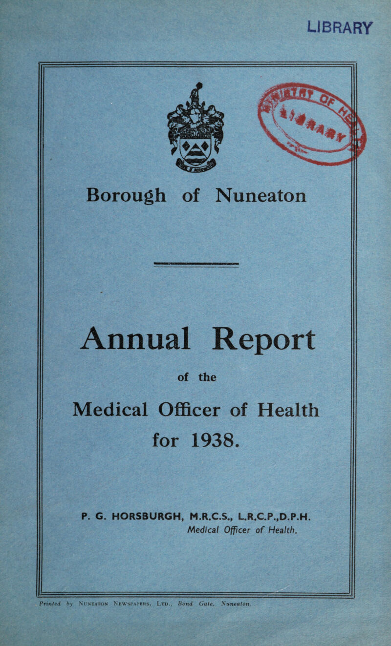library Borough of Nuneaton Annual Report of the Medical Officer of Health for 1938. P. G. HORSBURGH, M.R.C.S., L.R.C.P.,D.P.H. Medical Officer of Health. Printed hy Nuneaton Newspapers, Ltd., liond Gate, Nuneaton.