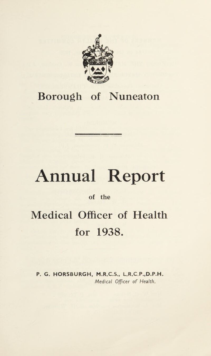 Borough of Nuneaton Annual Report of the Medical Officer of Health for 1938. P. G. HORSBURGH, M.R.C.S., L.R.C.P..D.P.H. Medical Officer of Health.
