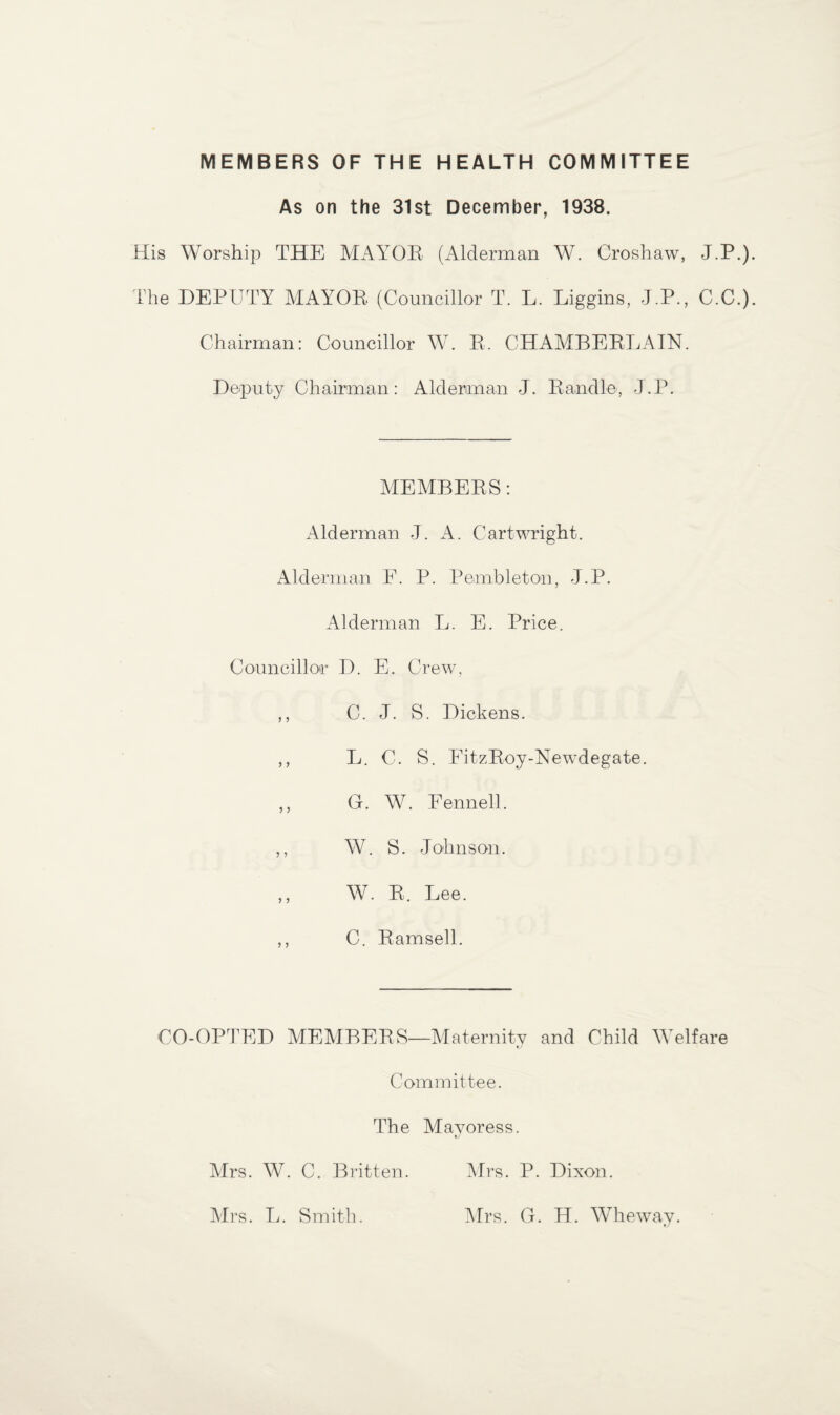 MEMBERS OF THE HEALTH COMMITTEE As on the 31st December, 1938. His Worship THE MAYOR (Alderman W. Croshaw, J.P.) The DEPUTY MAYOR (Councillor T. L. Liggins, J.P., C.C.) Chairman: Councillor W. R. CHAMBERLAIN. Deputy Chairman: Alderman J. Randle, J.P. MEMBERS: Alderman J. A. Cartwright. Alderman F. P. Pembleton, J.P. Alderman L. E. Price. Councillor D. E. Crew, ,, C. J. S. Dickens. ,, L. C. S. EitzRoy-Newdegate. ,, G. W. Fennell. ,, W. S. Johnson. ,, W. R. Lee. ,, C. Ramsell. CO-OPTED MEMBERS—Maternity and Child Welfare Committee. The Mayoress. Mrs. W. C. Britten. Mrs. P. Dixon. Mrs. L. Smith. Mrs. G. H. Wheway.