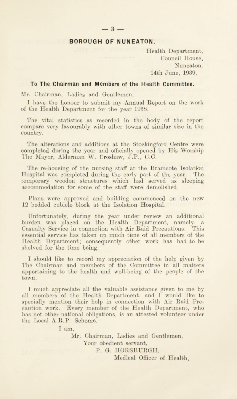 BOROUGH OF NUNEATON. Health Department, Council House, Nuneaton. 14th June, 1939. To The Chairman and Members of the Health Committee. Mr. Chairman, Ladies and Gentlemen, I have the honour to submit my Annual Report on the work of the Health Department for the year 1938. The vital statistics as recorded in the body of the report compare very favourably with other towns of similar size in the country. The alterations and additions at the Stockingford Centre were completed during the year and officially opened by His Worship The Mayor, Alderman W. Croshaw, J.P., C.C. The re-housing of the nursing staff at the Bramcote Isolation Hospital was completed during the early part of the year. The temporary wooden structures which had served as sleeping accommodation for some of the staff were demolished. Plans were approved and building commenced on the new 12 bedded cubicle block at the Isolation Hospital. Unfortunately, during the year under review an additional burden was placed on the Health Department, namely, a Casualty Service in connection with Air Raid Precautions. This essential service has taken up much time of all members of the Health Department; consequently other work has had to be shelved for the time being. I should like to record my appreciation of the help given by The Chairman and members of the Committee in all matters appertaining to the health and well-being of the people of the town. I much appreciate all the valuable assistance given to me by all members of the Health Department, and I would like to specially mention their help in connection with Air Raid Pre¬ caution work. Every member of the Health Department, who has not other national obligations, is an attested volunteer under the Local A.R.P. Scheme. I am, Mr. Chairman, Ladies and Gentlemen, Your obedient servant, P. G. HORSBURGH, Medical Officer of Health,