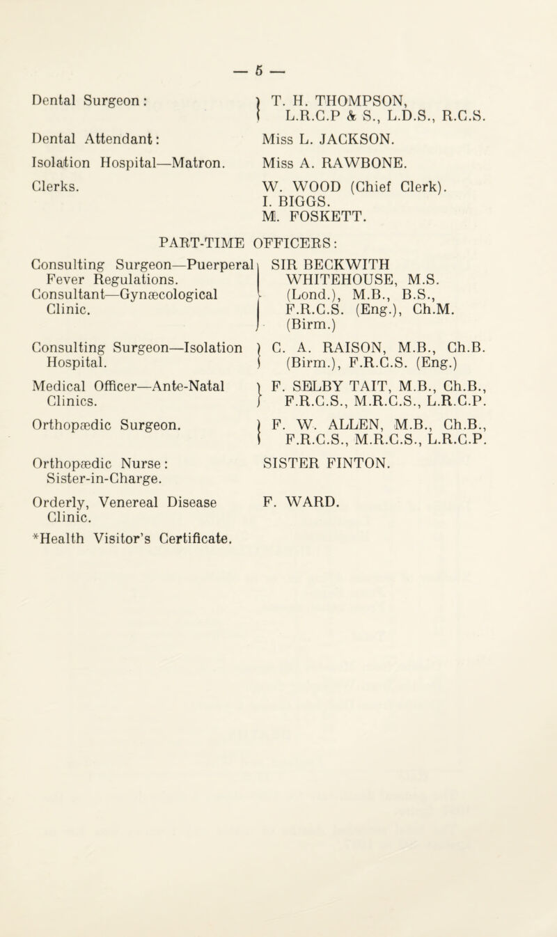 Dental Surgeon: Dental Attendant: Isolation Hospital—Matron. Clerks. ) T. H. THOMPSON, i L.R.G.P & S., L.D.S., R.C.S. Miss L. JACKSON. Miss A. RAWBONE. W. WOOD (Chief Clerk). I. BIGGS. M. FOSKETT. PART-TIME OFFICERS: Consulting Surgeon—Puerperal SIR BECKWITH Fever Regulations. Consultant—Gynaecological Clinic. Consulting Surgeon—Isolation Hospital. Medical Officer—Ante-Natal Clinics. Orthopaedic Surgeon. Orthopaedic Nurse: Sister-in-Charge. Orderly, Venereal Disease Clinic. *Health Visitor’s Certificate. WHITEHOUSE, M.S. (Lond.), M.B., B.S., F.R.C.S. (Eng.), Ch.M. (Birm.) ) C. A. RAISON, M.B., Ch.B. J (Birm.), F.R.C.S. (Eng.) F. SELBY TAIT, M.B., Ch.B., F.R.C.S., M.R.C.S., L.R.C.P. ) F. W. ALLEN, M.B., Ch.B., i F.R.C.S., M.R.C.S., L.R.C.P. SISTER FINTON. F. WARD.
