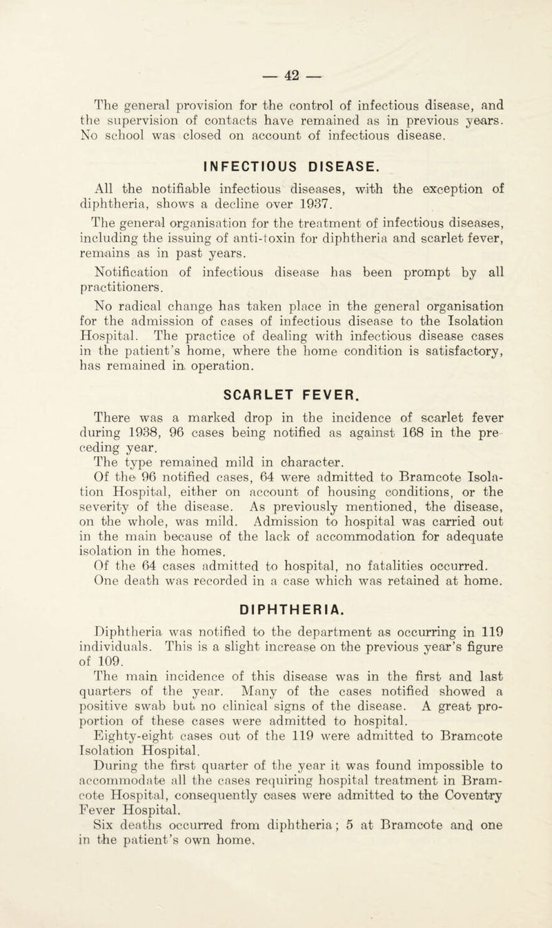 The general provision for the control of infectious disease, and the supervision of contacts have remained as in previous years. No school was closed on account of infectious disease. INFECTIOUS DISEASE. All the notifiable infectious diseases, with the exception of diphtheria, shows a decline over 1937. The general organisation for the treatment of infectious diseases, including the issuing of anti-toxin for diphtheria and scarlet fever, remains as in past years. Notification of infectious disease has been prompt by all practitioners. No radical change has taken place in the general organisation for the admission of cases of infectious disease to the Isolation Hospital. The practice of dealing with infectious disease cases in the patient’s home, where the home condition is satisfactory, has remained in, operation. SCARLET FEVER. There was a marked drop in the incidence of scarlet fever during 1938, 96 cases being notified as against 168 in the pre ceding year. The type remained mild in character. Of the 96 notified cases, 64 were admitted to Bramcote Isola¬ tion Hospital, either on account of housing conditions, or the severity of the disease. As previously mentioned, the disease, on the whole, was mild. Admission to hospital was carried out in the main because of the lack of accommodation for adequate isolation in the homes. Of the 64 cases admitted to hospital, no fatalities occurred. One death was recorded in a case which was retained at home. DIPHTHERIA. Diphtheria was notified to the department as occurring in 119 individuals. This is a slight increase on the previous year’s figure of 109. The main incidence of this disease was in the first and last quarters of the year. Many of the cases notified showed a positive swab but no clinical signs of the disease. A great pro¬ portion of these cases were admitted to hospital. Eighty-eight cases out of the 119 were admitted to Bramcote Isolation Hospital. During the first quarter of the year it was found impossible to accommodate all the cases requiring hospital treatment in Bram¬ cote Hospital, consequently oases were admitted to the Coventry Fever Hospital. Six deaths occurred from diphtheria; 5 at Bramcote and one in the patient’s own home.