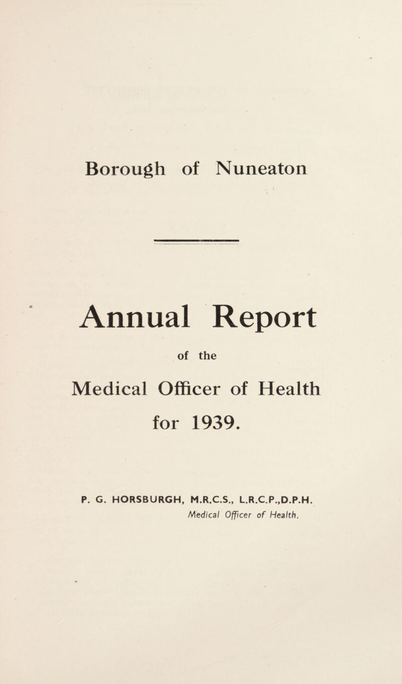 Borough of Nuneaton f Annual Report of the Medical Officer of Health for 1939. P. G. HORSBURGH, M.R.C.S., L.R.C.P..D.P.H. Medical Officer of Health.