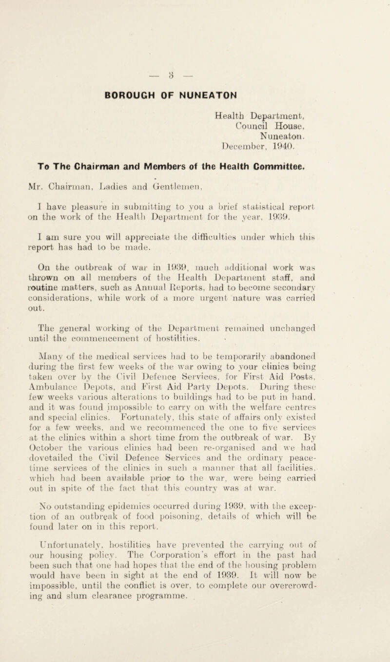 BOROUGH OF NUNEATON Health Department, Council House. Nuneaton. December, 1940. To The Chairman and Members of the Health Committee. Mr. Chairman, Ladies and Gentlemen, I have pleasure in submitting to you a brief statistical report on the work of the Health Department for the year, 1909. I am sure you will appreciate the difficulties under which this report has had to be made. On the outbreak of war in 1939, much additional work was thrown on all members of the Health Department staff, and routine matters, such as Annual Reports, had to become secondary considerations, while work of a more urgent nature was carried out. The general working of the Department remained unchanged until the commencement of hostilities. Many of the medical services had to be temporarily abandoned during the first few weeks of the war owing to your clinics being taken over by the Civil Defence Services, for First Aid Posts, Ambulance Depots, and First Aid Party Depots. During these few weeks various alterations to buildings had to be put in hand, and it was found impossible to carry on with the welfare centres and special clinics. Fortunately, this state of affairs only existed for a few weeks, and we recommenced the one to five services at the clinics within a short time from the outbreak of war. By October the various clinics had been re-organised and we had dovetailed the Civil Defence Services and the ordinary peace¬ time services of the clinics in such a manner that all facilities, which had been available prior to the war, were being carried out in spite of the fact that this country was at war. No outstanding epidemics occurred during 1939, with the excep¬ tion of an outbreak of food poisoning, details of which will be found later on in this report. Unfortunately, hostilities have prevented the carrying out of our housing policy. The Corporation’s effort in the past had been such that one had hopes that the end of the housing problem would have been in sight at the end of 1939. It will now be impossible, until the conflict is over, to complete our overcrowd¬ ing and slum clearance programme.