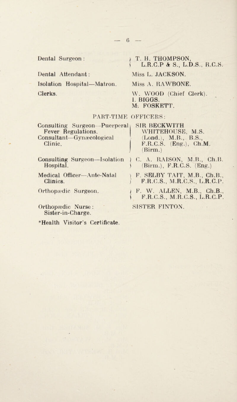 Dental Surgeon : Dental Attendant: Isolation Hospital—Matron. Clerks. PART-TIME Consulting Surgeon—Puerperal Fever Regulations. Consultant—Gynaecological Clinic. Consulting Surgeon—Isolation Hospital. Medical Officer—Ante-Natal Clinics. Orthopaedic Surgeon. Orthopaedic Nurse: Sister-in-Charge. ^Health Visitor’s Certificate. ) T. H. THOMPSON, i L.R.C.P & S., L.D.S., R.C.S. Miss L. .JACKSON. Miss A. RAWBONE. W. WOOD (Chief Clerk). I. BIGGS. M. FOSKETT. OFFICERS: SIR BECKWITH WHITEHOUSE, M.S. (Lond.), M.B., B.S., F.R.C.S. (Eng.), Ch.M. (Birm.) ) C. A. RAISON, M.R., Ch.B. j (Birm.), F.R.C.S. (Eng.) ) F. SELBY TAIT, M.B., Ch.B., J F.R.C.S., M.R.C.S., L.R.C.P. ( F. W. ALLEN, M.B., Ch.B., ( F.R.C.S., M.R.C.S., L.R.C.P. SISTER FINTON.