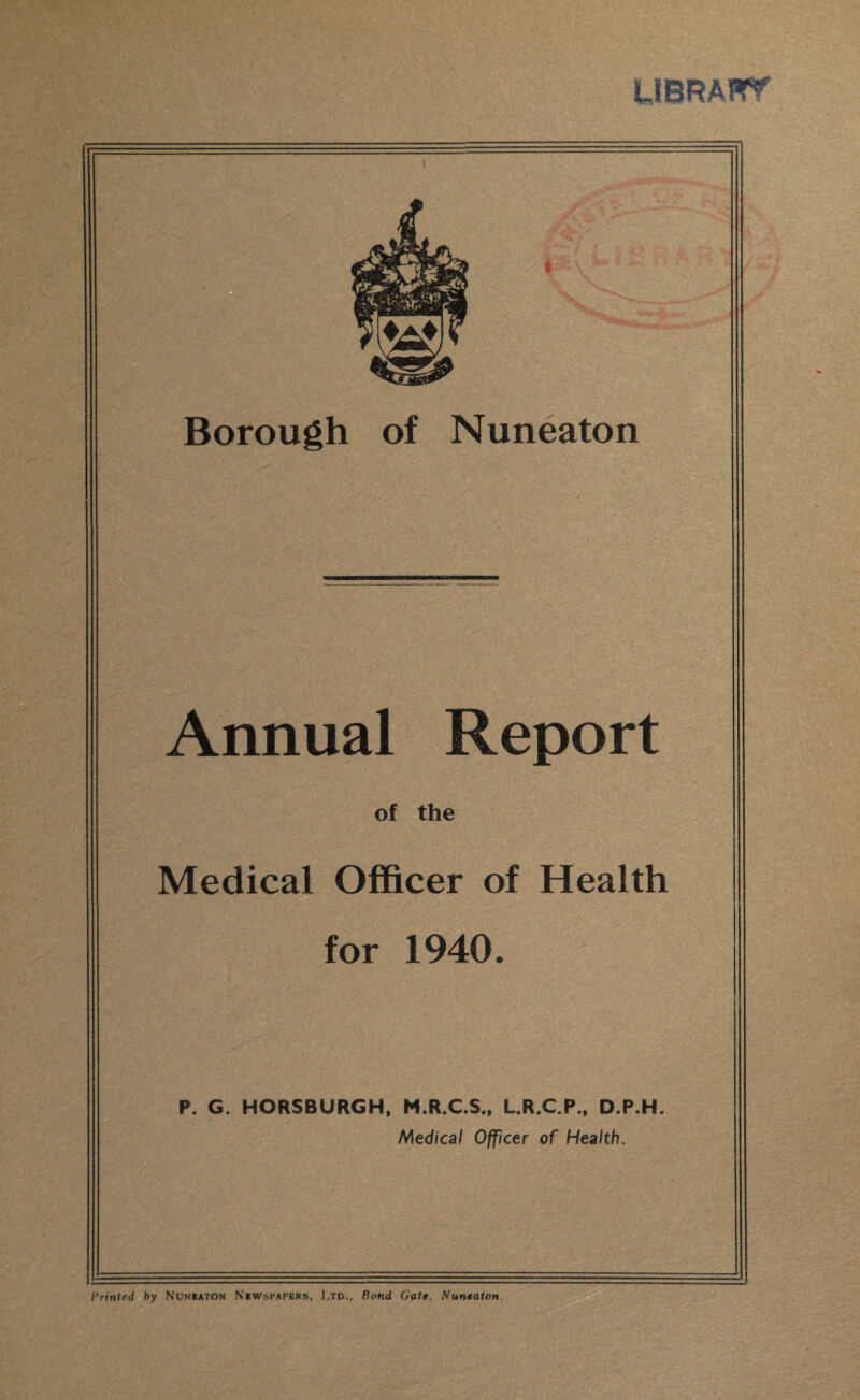 Annual Report of the Medical Officer of Health for 1940. P. G. HORSBURGH, M.R.C.S., L.R.C.P., D.P.H. Medical Officer of Health. Printed by Nuneaton Newspapers, Ltd., Rond Gate, Nuneaton.