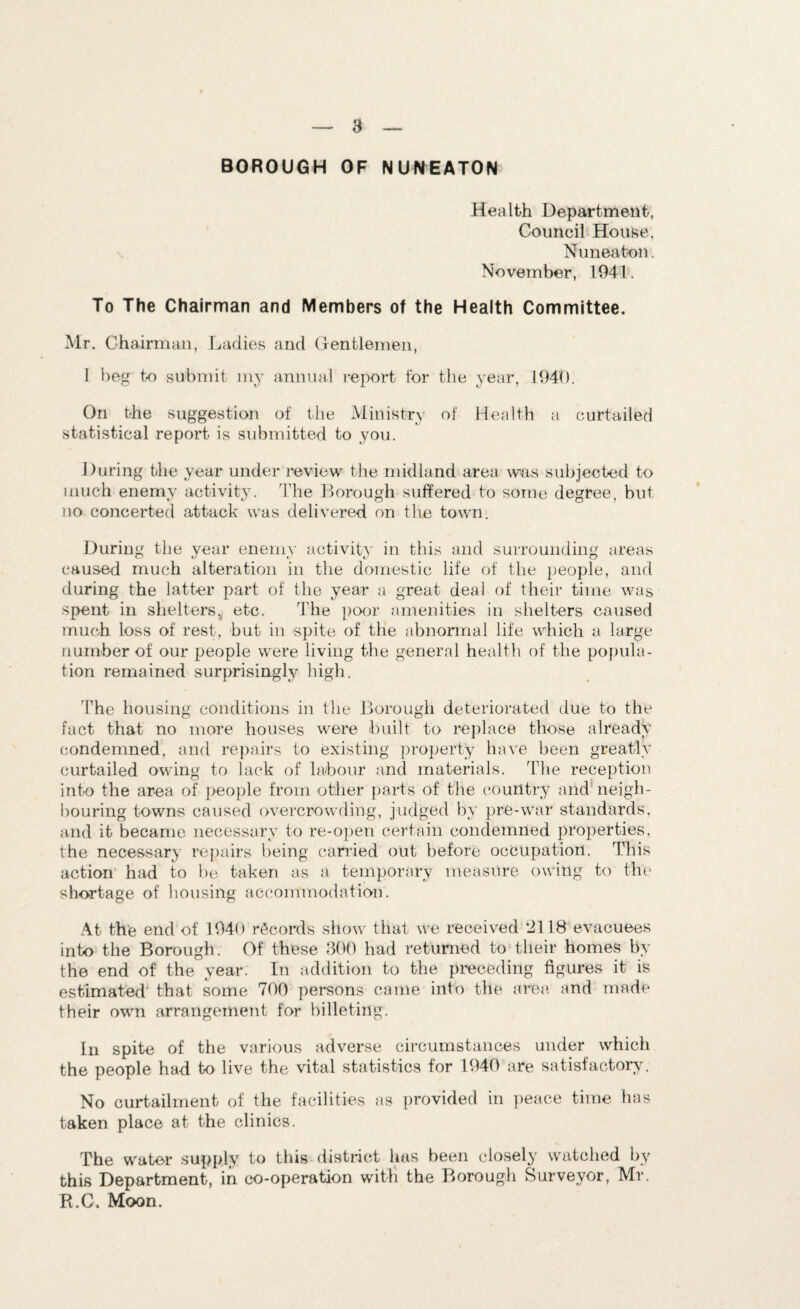 a BOROUGH OF NUNEATON Health Department. Council House, Nuneaton. November, 1941. To The Chairman and Members of the Health Committee. Mr. Chairman, Ladies and Gentlemen, I beg to submit my annual report for the year, 1940. On Lie suggestion of the Ministry of Health a curtailed statistical report is submitted to you. During the year under review the midland area was subjected to much enemy activity. The Borough suffered to some degree, but no concerted attack was delivered on the town. During the year enemy activity in this and surrounding areas caused much alteration in the domestic life of the people, and during the latter part of the year a great deal of their time was spent in shelters,^ etc. The poor amenities in shelters caused much loss of rest, but in spite of the abnormal life which a large number of our people were living the general health of the popula¬ tion remained surprisingly high. 'The housing conditions in the Borough deteriorated due to the fact that no more houses were built to replace those already condemned, and repairs to existing property have been greatly curtailed owing to lack of labour and materials. The reception into the area of people from other parts of the country and neigh¬ bouring towns caused overcrowding, judged by pre-war standards, and it became necessary to re-open certain condemned properties, the necessary repairs being carried out before occupation. This action had to be taken as a temporary measure owing to the shortage of housing accommodation. At the end of 1940 records show that we received 2118 evacuees into the Borough. Of these 300 had returned to their homes by the end of the year. In addition to the preceding figures it is estimated that some 700 persons came into the area and made their own arrangement for billeting. In spite of the various adverse circumstances under which the people had to live the vital statistics for 1940 are satisfactory. No curtailment of the facilities as provided in peace time has taken place at the clinics. The water supply to this district has been closely watched by this Department, in co-operation with the Borough Surveyor, Mr. R.C. Moon.