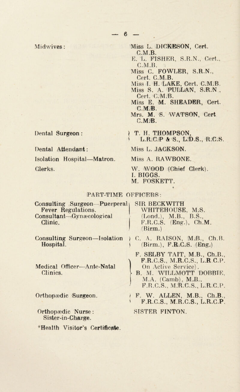 Mid wives: Dental Surgeon: Dental Attendant: Isolation Hospital—Matron. Glerks. Miss L. DICKESON, Cert. C.M.B. E. L. FISHER, S.R.N., Cert., C.M.B. Miss C. FOWLER, S.R.N., Cert. C.M.B. Miss I. H. LAKE, Cert. C.M.B. Miss S. A. PULLAN, S.R.N , Cert. C.M.B. Miss E. M. SHEADER, Cert. C.M.B. Mrs. M. S. WATSON, Cert C.MiB. \ T. H. THOMPSON, i L.R.C.P k S., L.D.S., R.C.S. Miss L. JACKSON. Miss A. RAWBONE. W. WOOD (Chief Clerk). I. BIGGS. M. FOSKETT. PART-TIME OFFICERS: Consulting Surgeon—Puerperal Fever Regulations. Consultant—Gynaecological Clinic. . Consulting Surgeon—Isolation ) Hospital. j Medical Officer—Ante-Natal Clinics. Orthopaedic Surgeon. ) s Orthopaedic Nurse: Sister-in-Charge. SIR BECKWITH WHITEHOUSE, M S. (Lond.), M.B., B.S., F.R.C.S. (Eng.), Ch.M. (Birm.) C. A. RAISON, M.B., Ch.B. (Birm.), F.R.C.S. (Eng.) F. SELBY TAIT, M.B., Ch.B., F.R.C.S., M.R.C.S., L.R.C.P, On Active Service). B. M. WILLMOTT DOBBIE, M.A. (Camb), M.B., F.R.C.S., M.R.C.S., L.R.C.P. F. W. ALLEN, M.B., Ch.B., F.R.C.S., M.R.C.S., L.R.C.P. SISTER FINTON. *Health Visitor’s Certificate