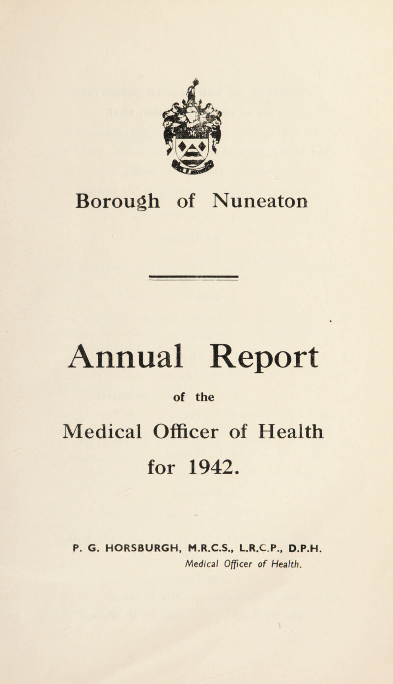 Borough of Nuneaton Annual Report of the Medical Officer of Health for 1942. P. G. HORSBURGH, M.R.C.S., L.R.C.P., D.P.H. Medical Officer of Health.