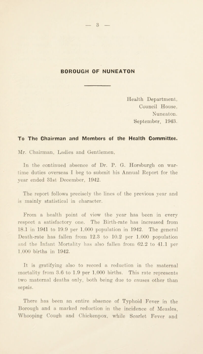 BOROUGH OF NUNEATON Health Department, Council House, Nuneaton. September, 1943. To The Chairman and Members of the Health Committee. Mr. Chairman, Ladies and Gentlemen, In the continued absence of Dr. P. G. Horsfeurgh on war¬ time duties overseas I beg to submit his Annual Deport for the year ended 31st December, 1942. cj y The report follows precisely the lines of the previous year and is mainly statistical in character. From a health point of view the year has been in every respect a satisfactory one. The Birth-rate has increased from 18.1 in 1941 to 19.9 per 1,000 population in 1942. The general Death-rate has fallen from 12.3 to 10.2 per 1,000 population and the Infant Mortality has also fallen from 62.2 to 41.1 per 1.000 births in 1942. It is gratifying also to record a reduction in the maternal mortality from 3.6 to 1.9 per 1,000 births. This rate represents two maternal deaths only, both being due to causes other than sepsis. There has been an entire absence of Typhoid Fever in the Borough and a marked reduction in the incidence of Measles, Whooping Coueh and Chiekenpox, while Scarlet Fever and