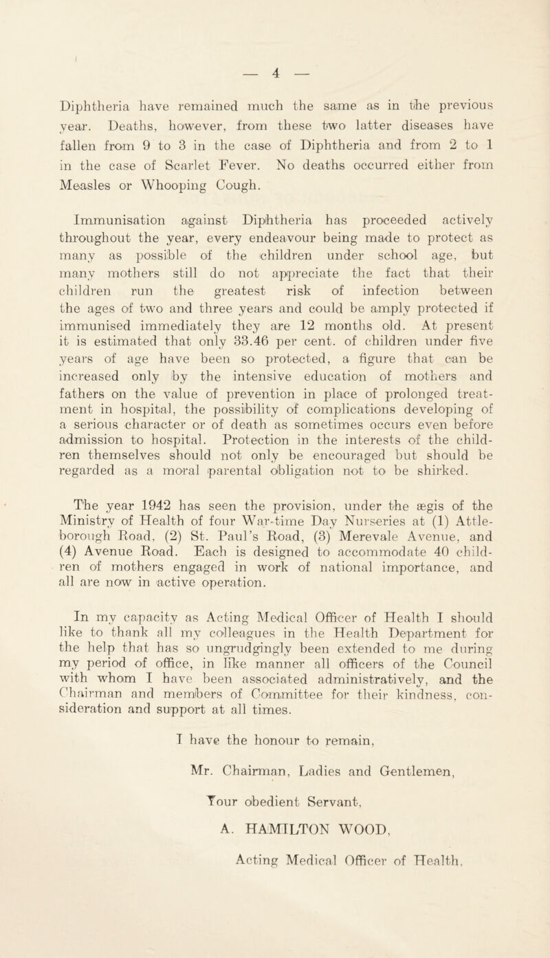 Diphtheria have remained much the same as in the previous year. Deaths, however, from these two' latter diseases have fallen from 9 to 3 in the case of Diphtheria and from 2 to 1 in the case of Scarlet Fever. No deaths occurred either from Measles or Whooping Cough. Immunisation against Diphtheria has proceeded actively throughout the year, every endeavour being made to protect as many as possible of the children under school age, but many mothers still do not appreciate the fact that their children run the greatest risk of infection between the ages of two and three years and could be amply protected if immunised immediately they are 12 months old. At present it is estimated that only 33.46 per cent, of children under five years of age have been so protected, a figure that can be increased only by the intensive education of mothers and fathers on the value of prevention in place of prolonged treat¬ ment in hospital, the possibility of complications developing of a serious character or of death as sometimes occurs even before admission to hospital. Protection in the interests of the child¬ ren themselves should not only be encouraged but should be regarded as a moral parental obligation not to> be shirked. The year 1942 has seen the provision, under the aegis of the Ministry of Health of four War-time Day Nurseries at (1) Attle¬ borough Road, (2) St. Paul’s Road, (3) Merevale Avenue, and (4) Avenue Road. Each is designed to accommodate 40 child¬ ren of mothers engaged in work of national importance, and all are now in active operation. In my capacity as Acting Medical Officer of Health I should like to thank all my colleagues in the Health Department for the help that has so ungrudgingly been extended to me during my period of office, in like manner all officers of the Council with whom I have been associated administratively, and the Chairman and members of Committee for their kindness, con¬ sideration and support at all times. I have the honour to remain, Mr. Chairman, Ladies and Gentlemen, Tour obedient Servant, A. HAMILTON WOOD,