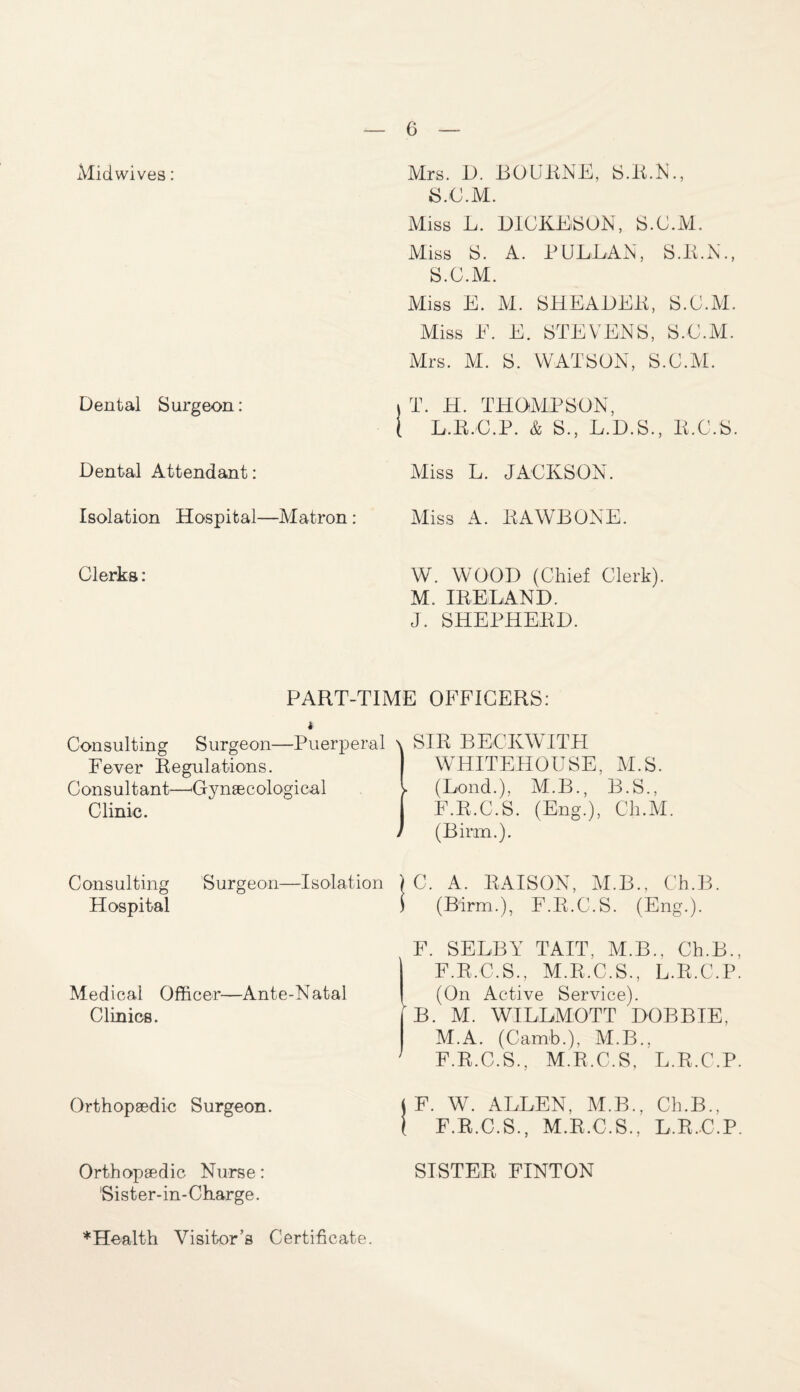 Midwives: Dental Surgeon: Dental Attendant: Isolation Hospital—Matron: Mrs. D. BOURNE, S.R.N., S.C.M. Miss L. DICKESON, S.C.M. Miss S. A. PCLEAN, S.R.N., S.C.M. Miss E. M. SHEADER, S.C.M. Miss E. E. STEVENS, S.C.M. Mrs. M. S. WATSON, S.C.M. ) T. H. THOMPSON, ( L.R.C.P. & S., L.D.S., E.C.S. Miss L. JACKSON. Miss A. EAWBONE. Clerks: W. WOOD (Chief Clerk). M. IRELAND. J. SHEPHERD. PART-TIME OFFICERS: Consulting Surgeon—Puerperal Fever Regulations. Consultant—Gynaecological Clinic. Consulting Surgeon—Isolation Hospital Medical Officer—Ante-Natal Clinics. Orthopaedic Surgeon. Orthopaedic Nurse: Sister-in-Charge. 1SIR BECKWITH WHITEHOUSE, M.S. (Lond.), M.B., B.S., F.E.C.S. (Eng.), Ch.M. (Birm.). ) C. A. RAISON, M.B., Ch.B. $ (Birm.), F.R.C.S. (Eng.). F. SELBY TAIT, M.B., Ch.B. F.R.C.S., M.R.C.S., L.R.C.P (On Active Service). * B. M. WILLMOTT DOBBIE, M.A. (Carnb.), M.B.. F.R.C.S., M.R.C.S, L.R.C.P j F. W. ALLEN, M.B., Ch.B., ( F.R.C.S., M.R.C.S., L.R.C.P SISTER FINTON * Health Visitor’s Certificate