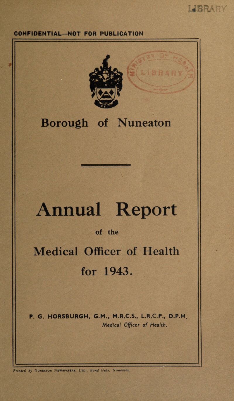 CONFIDENTIAL—NOT FOR PUBLICATION .. ' 'S Borough of Nuneaton Annual Report of the Medical Officer of Health for 1943. P. G. HORSBURGH, G.M., M.R.C.S., L.R.C.P., D.P.H Medical Officer of Health. Printed by Nuneaton Newspapers, Ltd., Bond Gate, Nuneaton.