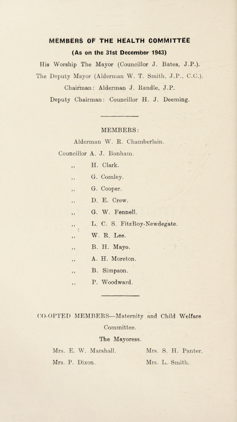 MEMBERS OF THE HEALTH COMMITTEE (As on the 31st December 1943) His Worship The Mayor (Councillor J. Bates, J.P.). The Deputy Mayor (Alderman W. T. Smith, J.P., C.C.). Chairman: Alderman J. Handle, J.P. Deputy Chairman: Councillor H. J. Deeming. MEMBERS: Alderman W. R. Chamberlain. Councillor A. J. Bonham. ,, H. Clark. G. Comley. ,, G. Cooper. ,, D. E. Crew. ,, G. W. Fennell. ,, L. C. S, FitzRoy-Newdegate. ,, W. R. Lee. ,, B. H. Mayo. ,, A. H. Moreton. ,, B. Simpson. ,, P. Woodward. CO-OPTED MEMBERS—Maternity and Child Welfare Committee. The Mayoress. Mrs. E. W. Marshall. Mrs. P. Dixon. Mrs. S. H. Panter. Mrs. L. Smith.