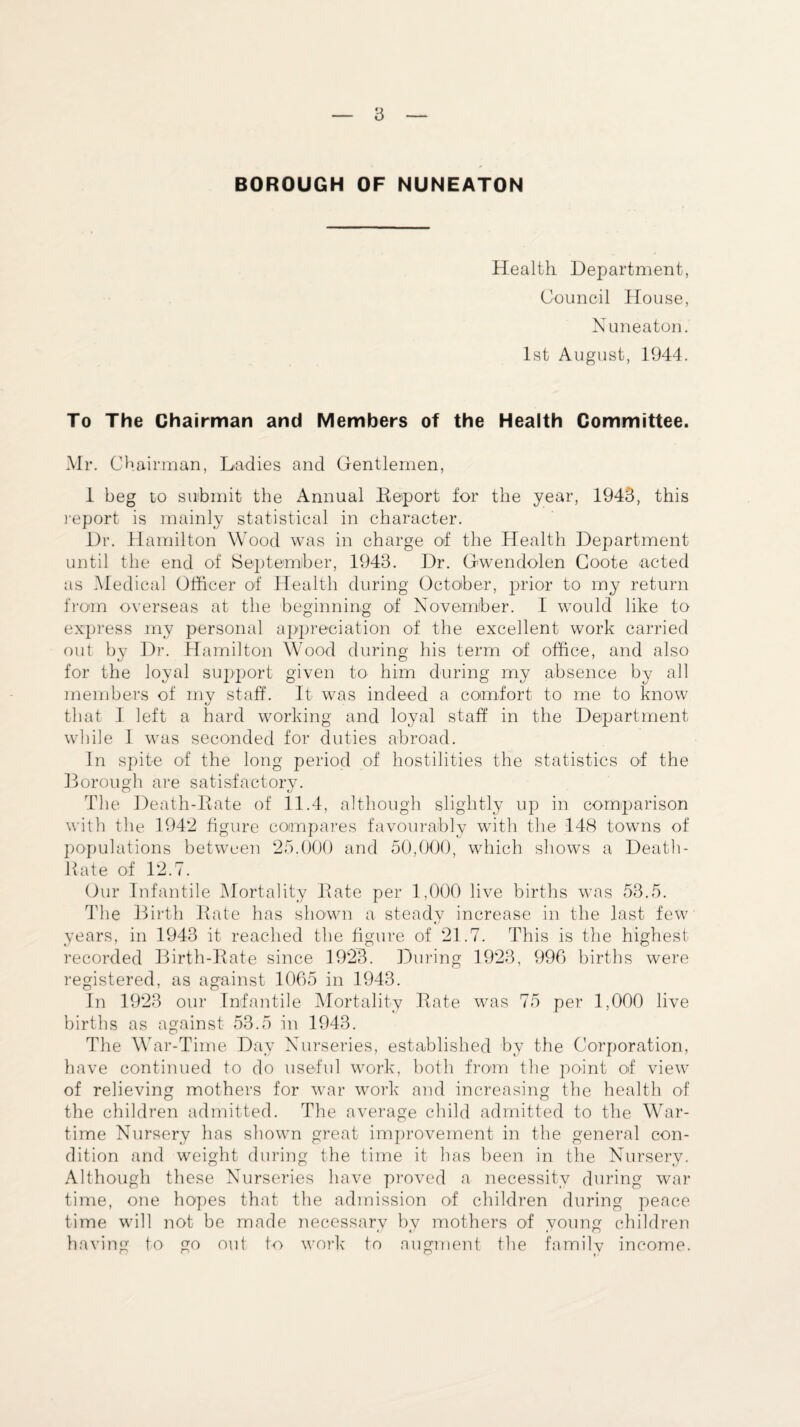BOROUGH OF NUNEATON Health Department, Council House, Nuneaton. 1st August, 1944. To The Chairman and Members of the Health Committee. Mr. Chairman, Ladies and Gentlemen, 1 beg to submit the Annual Deport for the year, 1943, this report is mainly statistical in character. Dr. Hamilton Wood was in charge of the Health Department until the end of September, 1943. Dr. Gwendolen Coote acted as Medical Officer of Health during October, prior to my return from overseas at the beginning of November. I would like to express my personal appreciation of the excellent work carried out by Dr. Hamilton Wood during his term of office, and also for the loyal support given to him during my absence by all members of my staff. It was indeed a comfort to me to know that I left a hard working and loyal staff in the Department while 1 was seconded for duties abroad. In spite of the long period of hostilities the statistics of the Borough are satisfactory. The Death-Itate of 11.4, although slightly up in comparison with the 1942 figure compares favourably with the 148 towns of populations between 25.000 and 50,000, which shows a Death- Hate of 12.7. Our Infantile Mortality Date per 1,000 live births was 53.5. The Birth Date has shown a steady increase in the last few years, in 1943 it reached the figure of 21.7. This is the highest- recorded Birth-Date since 1923. During 1923, 996 births were registered, as against 1065 in 1943. In 1923 our Infantile Mortality Date was 75 per 1,000 live births as against 53.5 in 1943. The War-Time Day Nurseries, established by the Corporation, have continued to do useful work, both from the point of view of relieving mothers for war work and increasing the health of the children admitted. The average child admitted to the War¬ time Nursery has shown great improvement in the general con¬ dition and weight during the time it has been in the Nursery. Although these Nurseries have proved a necessity during war time, one hopes that the admission of children during peace time will not be made necessary by mothers of young children having to go out to work to augment the family income.