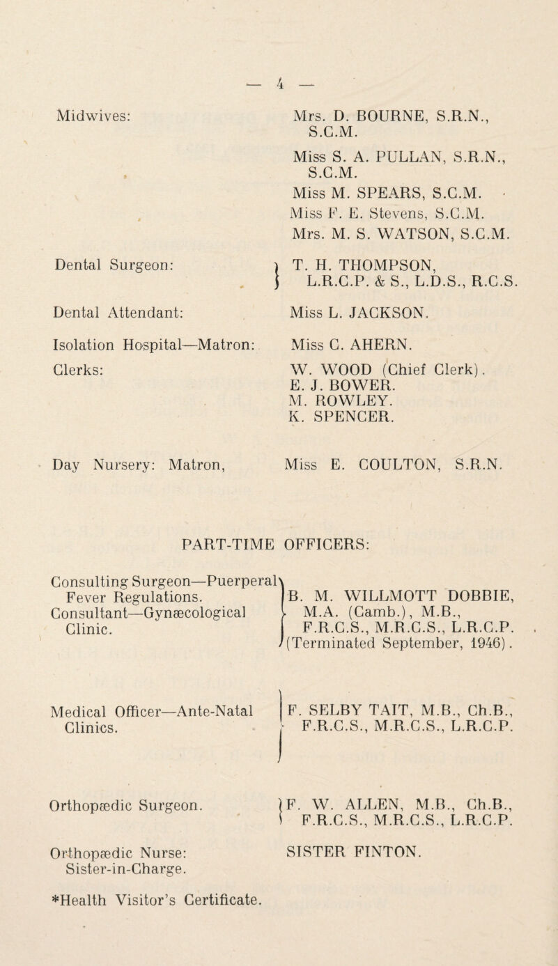 Midwives: Dental Surgeon: Dental Attendant: Isolation Hospital—Matron: Clerks: Day Nursery: Matron, Mrs. D. BOURNE, S.R.N., S.C.M. Miss S. A. PTJLLAN, S.R.N., S.C.M. Miss M. SPEARS, S.C.M. • Miss F. E. Stevens, S.C.M. Mrs. M. S. WATSON, S.C.M. \ T. H. THOMPSON, ) L.R.C.P. & S., L.D.S., R.C.S. Miss L. JACKSON. Miss C. AHERN. W. WOOD (Chief Clerk). E. J. BOWER. M. ROWLEY. K. SPENCER. Miss E. COULTON, S.R.N. PART-TIME OFFICERS: Consulting Surgeon—Puerperal Fever Regulations. Consultant—Gynaecological Clinic. B. M. WILLMOTT DOBBIE, M.A. (Camb.), M.B., F.R.C.S., M.R.C.S., L.R.C.P. (Terminated September, 1946). Medical Officer—Ante-Natal Clinics. F. SELBY TAIT, M.B., Ch.B., - F.R.C.S., M.R.C.S., L.R.C.P. Orthopaedic Surgeon. IF. W. ALLEN, M.B., Ch.B., S F.R.C.S., M.R.C.S., L.R.C.P. Orthopaedic Nurse: Sister-in-Charge. SISTER FINTON. ^Health Visitor’s Certificate.