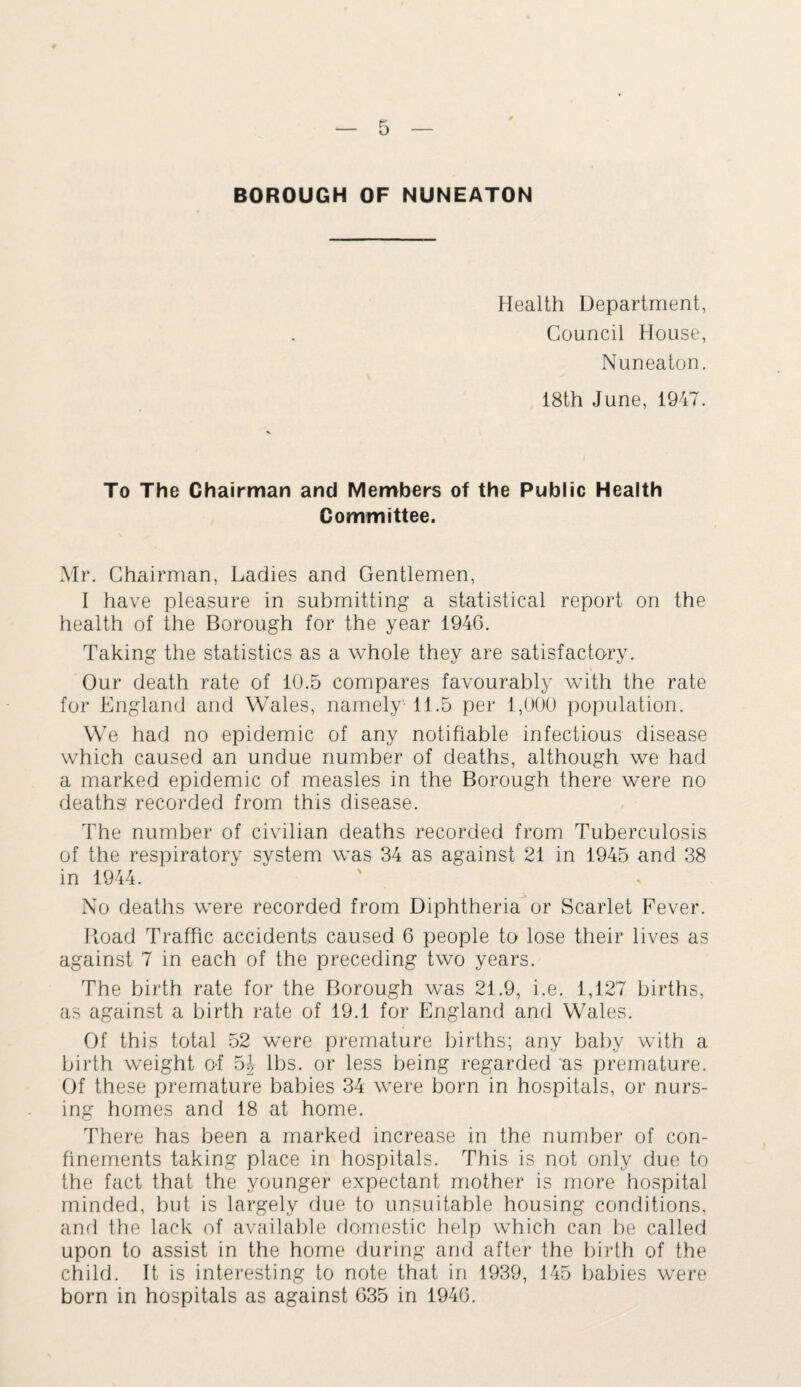 Health Department, Council House, Nuneaton. 18th June, 1947. To The Chairman and Members of the Public Health Committee. Mr. Chairman, Ladies and Gentlemen, I have pleasure in submitting a statistical report on the health of the Borough for the year 1946. Taking the statistics as a whole they are satisfactory. Our death rate of 10.5 compares favourably with the rate for England and Wales, namely 11.5 per 1,000 population. We had no epidemic of any notifiable infectious disease which caused an undue number of deaths, although we had a marked epidemic of measles in the Borough there were no deaths: recorded from this disease. The number of civilian deaths recorded from Tuberculosis of the respiratory system was 34 as against 21 in 1945 and 38 in 1944. No deaths were recorded from Diphtheria or Scarlet Fever. Hoad Traffic accidents caused 6 people to lose their lives as against 7 in each of the preceding two years. The birth rate for the Borough was 21.9, i.e. 1,127 births, as against a birth rate of 19.1 for England and Wales. Of this total 52 were premature births; any baby with a birth weight of 54 lbs. or less being regarded as premature. Of these premature babies 34 were born in hospitals, or nurs¬ ing homes and 18 at home. There has been a marked increase in the number of con¬ finements taking place in hospitals. This is not only due to the fact that the younger expectant mother is more hospital minded, but is largely due to unsuitable housing conditions, and the lack of available domestic help which can be called upon to assist in the home during and after the birth of the child. It is interesting to note that in 1939, 145 babies were born in hospitals as against 635 in 1946.
