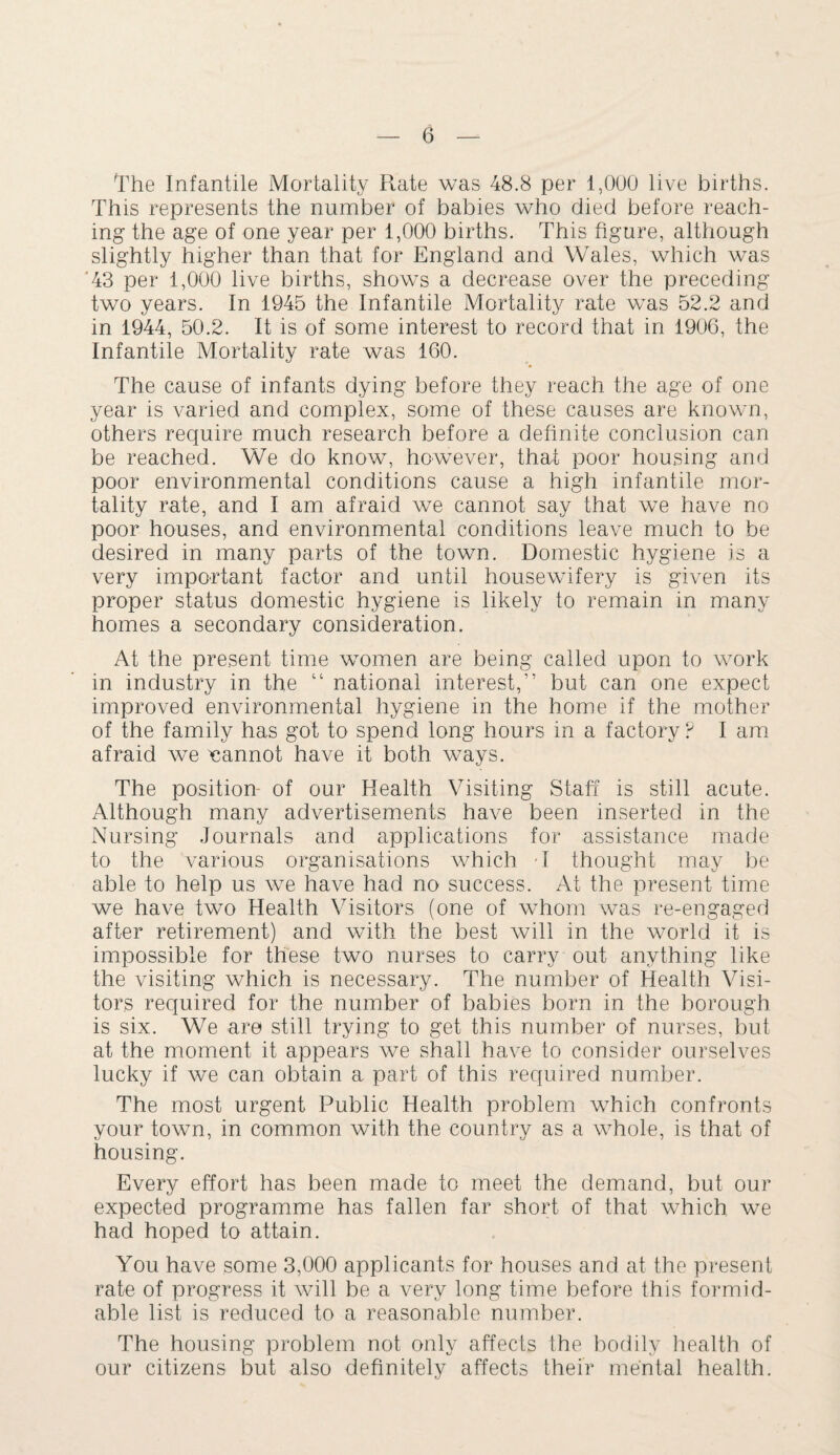 The Infantile Mortality Rate was 48.8 per 1,000 live births. This represents the number of babies who died before reach¬ ing the age of one year per 1,000 births. This figure, although slightly higher than that for England and Wales, which was *43 per 1,000 live births, shows a decrease over the preceding two years. In 1945 the Infantile Mortality rate was 52.2 and in 1944, 50.2. It is of some interest to record that in 1906, the Infantile Mortality rate was 160. The cause of infants dying before they reach the age of one year is varied and complex, some of these causes are known, others require much research before a definite conclusion can be reached. We do know, however, that poor housing and poor environmental conditions cause a high infantile mor¬ tality rate, and I am afraid we cannot say that we have no poor houses, and environmental conditions leave much to be desired in many parts of the town. Domestic hygiene is a very important factor and until housewifery is given its proper status domestic hygiene is likely to remain in many homes a secondary consideration. At the present time women are being called upon to work in industry in the “ national interest,” but can one expect improved environmental hygiene in the home if the mother of the family has got to spend long hours in a factory? I am afraid we cannot have it both ways. The position- of our Health Visiting Staff is still acute. Although many advertisements have been inserted in the Nursing Journals and applications for assistance made to the various organisations which T thought may be able to help us we have had no success. At the present time we have two Health Visitors (one of whom was re-engaged after retirement) and with the best will in the world it is impossible for these two nurses to carry out anything like the visiting which is necessary. The number of Health Visi¬ tors required for the number of babies born in the borough is six. We are still trying to get this number of nurses, but at the moment it appears we shall have to consider ourselves lucky if we can obtain a part of this required number. The most urgent Public Health problem which confronts your town, in common with the country as a whole, is that of housing. Every effort has been made to meet the demand, but our expected programme has fallen far short of that which we had hoped to attain. You have some 3,000 applicants for houses and at the present rate of progress it will be a very long time before this formid¬ able list is reduced to a reasonable number. The housing problem not only affects the bodily health of our citizens but also definitely affects their mental health.